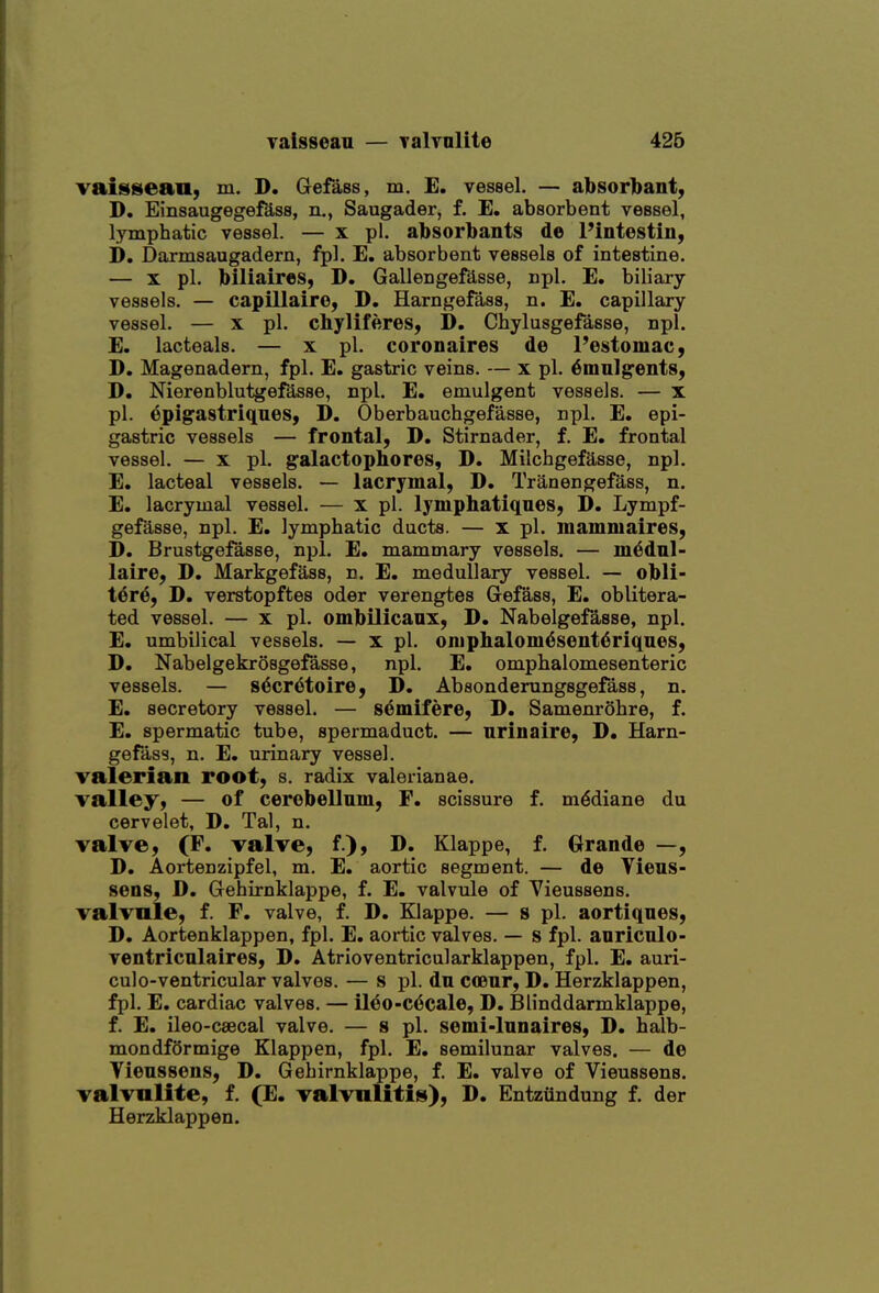 yaissean — Talvolite 426 vaissean, m. D. Gefass, m. E. vessel. — ajbsorbant, D. EinsaugegefSss, n., Saugader, f. E. absorbent vessel, lymphatic vessel. — x pi. absorbants de Pintestin, i), Darmsaugadern, fpl. E. absorbent vessels of intestine. — X pi. biliaires, D. Gallengefdsse, npl. E. biliary vessels. — capillaire, D. Harngefass, n. E. capillary vessel. — X pi. chyliferes, D. Chylusgefasse, npl. E. lacteals. — x pi. coronaires de I'estomac, D. Magenadern, fpl. E. gastric veins. — x pi. ^mnlgents, D. Nierenblutgefasse, npl. E, emulgent vessels. — x pi. epigastriques, D. Oberbauchgefasse, npl. E. epi- gastric vessels — frontal, D. Stirnader, f. E. frontal vessel. — X pi. galactophores, D. Milchgefasse, npl. E. lacteal vessels. — lacrymal, D. Tranengefass, n. E. lacrymal vessel. — x pi. lymphatiqnes, D. Lympf- gefasse, npl. E. lymphatic ducts. — x pi. inamniaires, D. Brustgefasse, npl. E. mammary vessels, — m^dnl- laire, D. Markgefass, n. E. medullary vessel. — obli- t6r6, D. verstopftes oder verengtes Gefass, E. oblitera- ted vessel. — X pi. ombilicanx, D. Nabelgefasse, npl. E. umbilical vessels. — x pi. oniphalom^sent^riqnes, D. Nabelgekrosgefasse, npl. E, omphalomesenteric vessels. — s^cretoire, D. Absonderungsgefass, n. E. secretory vessel. — semifere, D. Samenrohre, f. E. spermatic tube, spermaduct. — nrinaire, D. Harn- gefass, n. E. urinary vessel. valerian root, s. radix Valerianae. valley, — of cerebellum, F. scissure f. m^diane du cervelet, D. Tal, n. valve, (F. valve, f.), D. Klappe, f. Grande —, D. Aortenzipfel, m. E. aortic segment. — de Vieus- sens, D. Gehirnklappe, f. E. valvule of Vieussens. valvule, f. F. valve, f. D. Klappe. — s pi. aortiques, D. Aortenklappen, fpl. E. aortic valves. — s fpl. anriculo- ventriculaires, D. Atrioventricularklappen, fpl. E. auri- culo-ventricular valves. — s pi. du coeur, D. Herzklappen, fpl. E. cardiac valves. — ileo-c^cale, D. Blinddarmklappe, f. E. ileo-csecal valve. — s pi. semi-lunaires, D, halb- mondformige Klappen, fpl. E. semilunar valves. — de Tieussens, D. Gehirnklappe, f. E. valve of Vieussens. valvnlite, f. (E. valvnUtiM), D. Entziindung f. der Herzklappen.