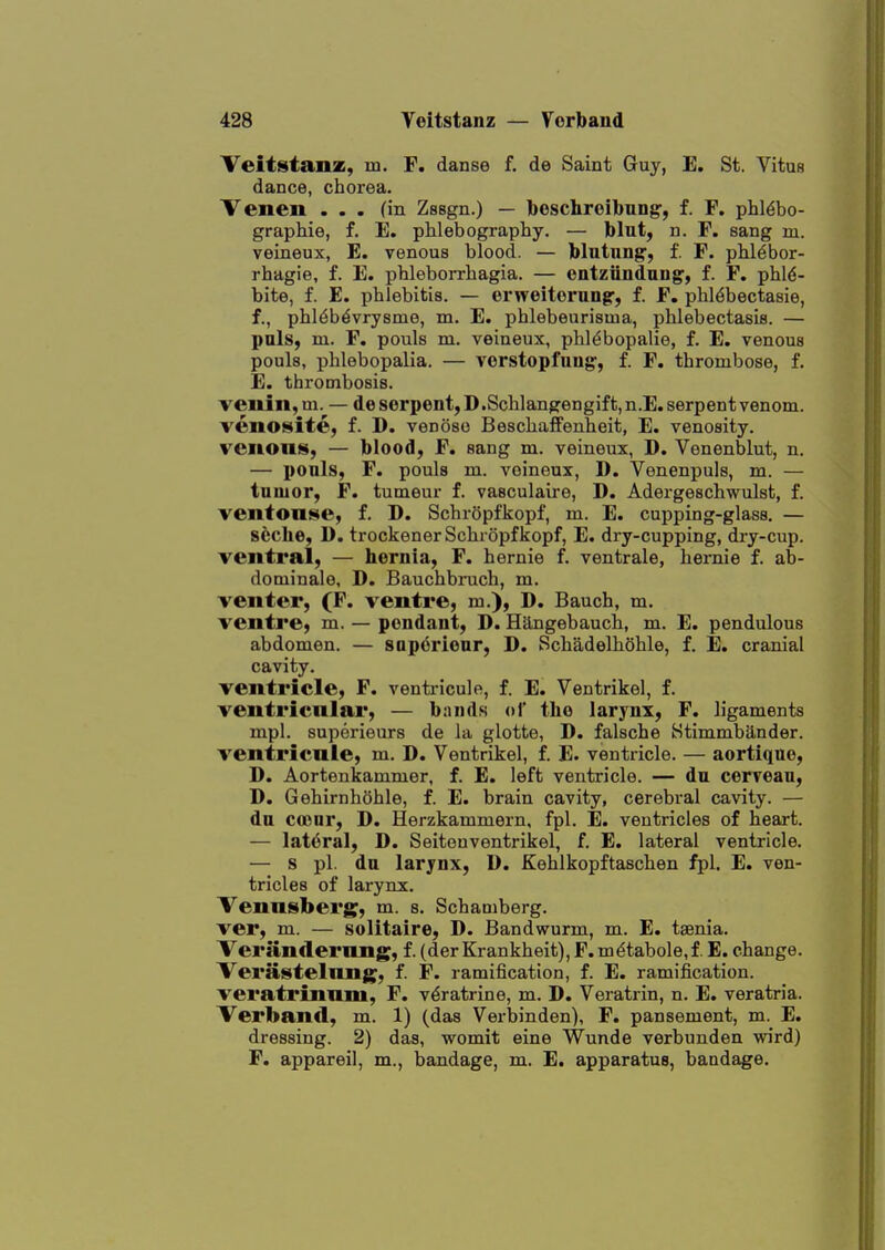 Teitstanz, m. F. danse f. de Saint Guy, E. St. Vitus dance, chorea. Venen ... fin Zssgn.) — beschreibuDg-, f. F. phl^bo- graphie, f. E. phlebography, — bint, n. F. sang m. veineux, E. venous blood. — blntung', f. F. phl^bor- rhagie, f. E. phleborrhagia. — ontziindaug, f. F. phl^- bite, f. E. phlebitis. — erweiterung-, f. F. phldbectasie, f., phl^b^vrysme, m. E. phlebeurisma, phlebectasis. — pals, m. F. pouls m. veineux, phl^bopalie, f. E. venous pouls, phlebopalia. — vorstopfuug, f. F. thrombose, f. E. thrombosis. veiun,m. — de serpent, D.Schlangengift,n.E. serpent venom, venosite, f. D. venose Beschaffenheit, E. venosity. venons, — blood, F. sang m. veineux, D. Venenblut, n. — ponls, F. pouls m. veineux, D. Venenpuls, m. — tumor, F. tumeur f. vasculaire, D. Adergeschwulst, f. ventonse, f. D. SchrOpfkopf, m. E. cupping-glass. — scche, D. trockenerSchropfkopf, E. dry-cupping, dry-cup. Tentral, — hernia, F. hernie f. ventrale, hernie f. ab- dominale, D. Bauchbruch, m. venter, (F. ventre, m.), D. Bauch, m. ventl'e, m. — pendant, D. Hangebauch, m, E. pendulous abdomen. — saporionr, D. Schadelhohle, f. E. cranial cavity. ventricle, F. ventricule, f. E. Ventrikel, f. ventricular, — bands ol the larynx, F. ligaments mpl. superieurs de la glotte, D. falsche Stimmbander. ventricnle, m. D. Ventrikel, f. E. ventricle. — aortique, D. Aortenkammer, f. E. left ventricle. — du cerreau, D. Gehirnhohle, f. E. brain cavity, cerebral cavity. — du coour, D. Herzkammern, fpl. E. ventricles of heart. — lat(3ral, D. Seiteuventrikel, f. E. lateral ventricle. — s pi. du larynx, D. Kehlkopftaschen fpl. E. ven- tricles of larynx. Venusberg, m. s. Schamberg. ver, m. — solitaire, D. Bandwurm, m. E. taenia. Verandernng, f. (der Krankheit), F.m^tabole,f. E. change. Verastelnng, f. F. ramification, f. E. ramification, veratrinnm, F. v^ratrine, m. D. Veratrin, n. E. veratria. Verband, m. 1) (das Verbinden), F. pansement, m. E. dressing. 2) das, womit eine Wunde verbunden wird) F. appareil, m., bandage, m. E. apparatus, bandage.