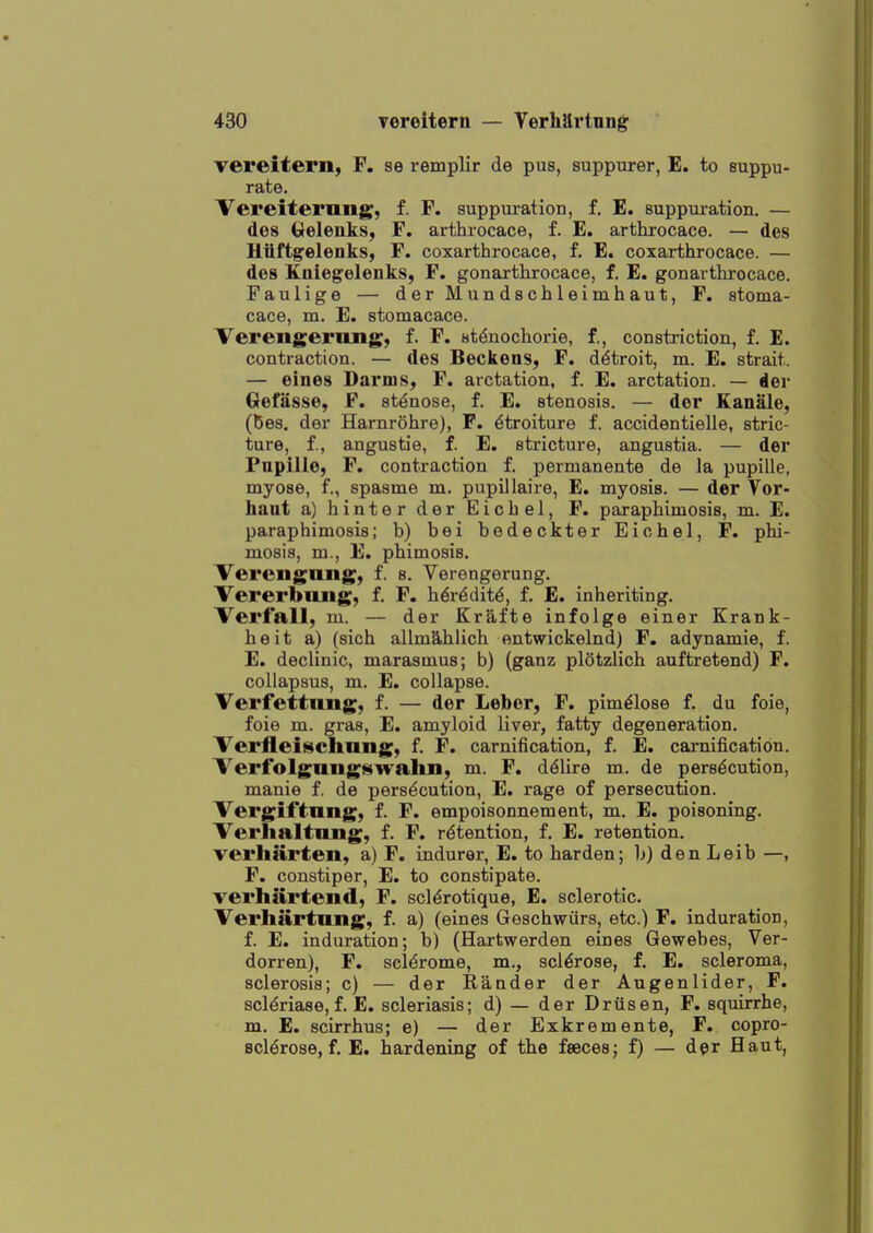 vereitern, F. se remplir de pus, suppurer, E. to suppu- rate. Vereiternng, f. F. suppuration, f. E. suppuration. — dos (preleuks, F. arthrocace, f. E. arthrocace. — des Uitftg^eleoks, F. coxarthrocace, f. E. coxarthrocace. — des Kaiegelenks, F. gonarthrocace, f. E. gonarthrocace. Faulige — derMundschleimhaut, F. etoma- cace, m. E. stomacace. Verengerung, f. F. stdnochorie, f., constriction, f. E. contraction. — des Beckens, F. d^troit, m. E. strait. — eines Darms, F. arctation, f. E. arctation. — der Oefasse, F. st^nose, f. E. stenosis. — der Kanale, (ties, der Harnrohre), P. ^troiture f. accidentielle, stric- ture, f., angustie, f. E. stricture, angustia. — der Pupille, F. contraction £. permanente de la pupille, myose, f., spasme m. pupillaire, E. myosis. — der Vor- haut a) hinter der Eichel, F. paraphimosis, m. E. paraphimosis; b) bei bedeckter Eichel, F. phi- mosis, m., E. phimosis. Veroiigniig, f. s. Verengerung. Vererbiuig, f. F. h^r^dit^, f. E. inheriting. Verfall, m. — der Krafte infolge einer Krank- heit a) (sich allm^hlich entwickelnd) F. adynamic, f. E. declinic, marasmus; b) (ganz plotzlich auftretend) F. collapsus, m. E. collapse. Verfettung, f. — der Leber, F. pim^lose f. du foie, foie m. gras, E. amyloid liver, fatty degeneration. 'Verfleischnng, f. F. carnification, f. E. carnification. Verfolgungswahn, m. F, d^lire m. de persecution, mauie f. de persecution, E. rage of persecution. Vergil'tung, f. F. empoisonnement, m. E. poisoning. Verhaltiuig, f. F. retention, f. E. retention. verharten, a) F. indurer, E. to harden; b) den Leib —, F. constiper, E. to constipate. Terhartend, F. scl^rotique, E. sclerotic. Verhartling, f. a) (eines Geschwiirs, etc.) F. induration, f. E. induration; b) (Hartwerden eines Gewebes, Ver- dorren), F. scl^rome, m., sclerose, f. E. scleroma, sclerosis; c) — der Rander der Augenlider, F. scldriase, f. E. scleriasis; d) — der Driisen, F. squirrhe, m. E. scirrhus; e) — der Exkremente, F. copro- scl^rose, f. E. hardening of the fsecesj f) — der Haut,