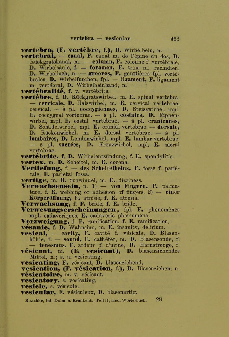 vertebra, (F. vertebre, f.), D. Wirbelbein, n. vertebral, — canal, F. canal m. de rapine du dos, D. Riickgratskanal, m. — colnmn, F. colonne f. vert^brale, D. Wirbelsaule, f. — forameu, F. trou m. rachidien, D. Wirbelloch, n. — grooves, F. gouttieres fpl. vertd- brales, D. Wirbelfurchen, fpl. — ligament, F. ligament m. vertebral, D. Wirbelbeinband, n. vertebralite, f. v. vert^brite. vertebre, f. D. Riickgratswirbel, m. E. spinal vertebra. — cervicale, D. Halswirbel, m. E. cervical vertebrae, cervical. — s pi. coccygiennes, D. Steisswirbel, mpl. E. coccygeal vertebrae. — 8 pi. costales, D. Rippen- wirbel, mpl. E. costal vertebrae. — s pi. craniennes, D. Schadelwirbel, mpl. E. cranial vertebrae, — dorsale, D. Riickenwirbel, m. E. dorsal vertebrae. — s pi. lombaires, D. Lendenwirbel, mpl. E, lumbar vertebrae. — s pi. sacr^es, D. Kreuzwirbel, mpl. E. sacral vertebrae. vertebrite, f. D. Wirbelentziindung, f. E. spondylitis. vertex, m, D. Scbeitel, m. E. corona, Vertiefttng, f. — des Sclieitelbeins, F. fosse f. pari^- tale, E. parietal fossa, vertige, m. D. Schwindel, m. E. dizziness. Verwachsensein, n. 1) — von Fingern, F. palma- tore, f. E. webbing or adbesion of fingers. 2) — einer KSrperSffoung, F. atr^sie, f. E. atresia. Verwachsmiig, f. F. bride, f. E. bride. Terwesniigisersclieiiinngeii, fpl. F. ph^nomenes mpl. cadav^riques, E. cadaveric pbsenomena. Verzweigung, f. F. ramification, f. E. ramification, vesanie, f. D, Wahnsinn, m. E. insanity, delirium, vesical, — cavity, F. cavity f. v^sicale, D. Blasen- hohle, f. — sonnd, F. catheter, m. D. Blasensonde, f. — tenesmns, F. ardeur f. d'urine, D. Harnstrenge, f. vesicant, m. (E. vesicant), D. blasenziehendes Mittol, n.; s. a. vesicating, vesicating, F. vesicant, D. blasenziebend. vesication, (F. vesication, f.), D. Blasenziehen, n. vesicatoire, m. v. vesicant, vesicatory, s. vesicating, vesicle, s. vdsicule. vesicular, F. v^siculeux, D. blasenartig, Blaschke, Int. Dolm. a. Krankenb., Teil II, med. Worterbucb. 28