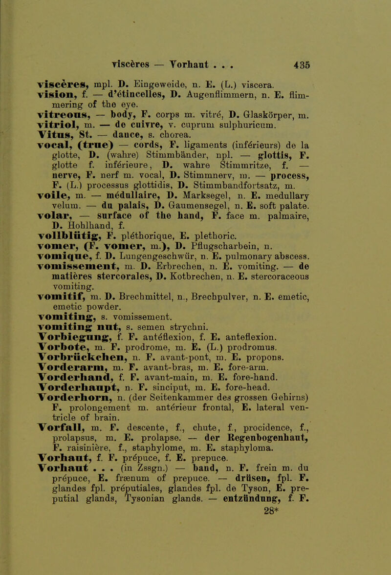 visceres, mpl. D. Eingeweide, n. E. (L.) viscera, viision, f. — d'(3tiiicelles, D. Augenflimmern, n, E. flim- mering of the eye. vitreous, — body, F. corps m. vitrd, D, Glaskorper, m. vitriol, m. — de cniyre, v. cuprum sulphuricum. Vitus, St. — dauce, s. chorea. vocal, (true) — cords, F. ligaments (inf^rieurs) de la glotte, D. (wahi-e) Stimmbander, npl. — g'lottis, F. glotte f. inf^rieure, D. wahre Stimmritze, f. — uerve, F. nerf m. vocal, D. Stimmnerv, m. — process, F. (L.) processus glottidis, D. Stimmbandfortsatz, m. voile, m. — m^dallaire, D, Marksegel, n. E. medullary velum. — da palais, D. Gaumensegel, n. £. soft palate. volar, — surface of the hand, F. face m. palmaire, D. Hohlhand, f. voUbliitig, F. pl^thorique, E. plethoric. vomer, (F. vomer, m.), D. Pflugscharbein, n. vomique, f. D. Lungengeschwiir, n. E. pulmonary abscess. vomissement, m. D. Erbrechen, n. E. vomiting. — de matieres stercorales, D. Kotbrechen, n. E. stercoraceous vomiting. vomitif, m. D. Brechmittel, n., Brechpulver, n. E. emetic, emetic powder. vomiting, 8. vomissement. vomiting nut, s. semen strychni. Vorbiegung, f. F, anteflexion, f. E. anteflexion. Vorbote, m. F. prodrome, m. E. (L.) prodromus. Vorbriicltchen, n. F. avant-pont, m. E. propons. Vorderarm, m. F. avant-bras, m. E. fore-arm. Vorderhand, f. F. avant-main, m. E. fore-hand. Vorderlianpt, n. F. sinciput, m. E. fore-head. Vorderhorn, n. (der Seitenkammer des grossen Gehirns) F. prolongement m. antdrieur frontal, E. lateral ven- tricle of brain. Vorfall, m. F. descente, f., chute, f., procidence, f., prolapsus, m. E, prolapse. — der Regenbogenhant, F. raisinifere, f., staphylome, m. E. staphyloma. Vorhaut, f. F. prepuce, f. E. prepuce. Vorhaut ... (in Zssgn.) — band, n. F. frein m. du prepuce, E. frsenum of prepuce. — driisen, fpl. F. glandes fpl. prdputiales, glandes fpl. de Tyson, E. pre- putial glands, Tysonian glands. — entzUndnng, f. F. 28*