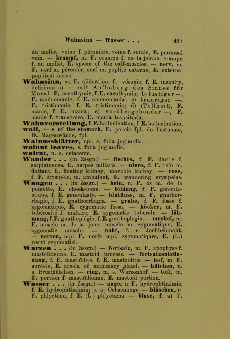 du mollet, veine f. pdroniere, veine f. surale, E. peroneal vein. — krampf, m. F. crampe f. de lajambe, crampe f. au mollet, E. spasm of the calf-muscles. — nerv, m. F. nerf m. p^ronier, nerf m. poplit6 externe, E. external popliteal nerve. Wahnsinii) m. F. alienation, f., v^sanie, f. E. insanity, delirium; a) — mit Aufhebung des Sinnes fiir Moral, F. cacothymie, f. E. cacothymia; b) lustiger—, F. amdnomanie, f. E. amenomania; c) trauriger —, F. tristimanie, f. E. tristimania; d) (Tollheit), F, manie, f. E. mania; e) voriibergehender —, F. manie f. tranaitoire, E. mania transitoria. Walmvorstellmig, f. F. hallucination, f. E. hallucination. wall, — s of the stomach, F. parois fpl. de I'estomac, D. Magenwande, fpl. Walnnssblatter, npl. e. folia juglandis. ivalnnt leaves, s. folia juglandis. walrat, n. s. cetaceum. Wander ... (in Zssgn.) — flechte, f. F. dartre f, serpigineuse, E. herpes miliaris. — niere, f. F. rein m. flottant, E. floating kidney, movable kidney. — rose, f. F. drysipelo, m. ambulant, E. wandering erysipelas. Wangen ... (in Zssgn.) — bein, n. F. os m. de la pomette, E, cheek-bone. — bildnng*, f. F. gdnopla- stique, f. E. genoplasty. — blntflnss, m, F. gnathor- rhagie, f. E. gnathorrhagia. — grahe, f. F. fosse f. zygomatique, E. zygomatic fossa. — hocker, m. F. tuberosity f. malaire, E. zygomatic tubercle. — lah- man^,f.F. gnathoplegie, f.E.gnathoplegia. — mnskel, m. F, muscle m. de la joue, muscle m. zygomatique, E. zygomatic muscle. — naht, f. s. Jochbeinnaht. — nerven, mpl. F. nerfs mpl, zygomatiques, E, (L.) nervi zygomatici. Warzen ... (in Zssgn.) — fortsatz, m. F. apophysef. mastoidienne, E. mastoid process. — fortsatzentziiii- dang, f. F. masto'idite, f. E, mastoiditis. — hof, m. F. aureole, E. areola of mammary gland. — hiitcheD, n. 8. Brusthiitchen. — ring, m. s. Warzenhof. — teil, m. F. portion f. masto'idienne, E. mastoid portion. Wasser ... (in Zssgn.) — ange, n. F. hydrophthalmie, f. E. hydrophthalmia; s. a. Ochsenauge. — blaschen, n. F. phlyctene, f. E. (L.) phlyctsena. — hlase, f. a) F.