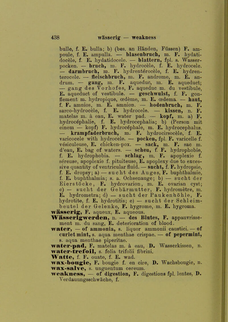 buUe, f. E. bulla; b) (bes, an Handen, Fiissen) F. am- poule, f. E. ampulla. — blasenbrnch, m. F. bydati- docele, f. E. bydatidocele. — blattern, fpl. s. Wasser- pocken. — brucli, m. F. hydrocele, f. E. hydrocele. — darmbrach, m. F. hydrent^rocele, f. E. hydren- terocele. — fleischbruch, m. F. androme, m. E. an- drum. — gang, m. F. aquedue, m. E. aqueduct; — gang des Vorhofes, F. aquedue m. du vestibule, E. aqueduct of vestibule. — gescliwulst, f. F. gon- flement m. hydropique, oedeme, m. E. oedema. — hant, f. F. amnios, m. E. amnion. — hodenbmch, m. F. sarco-hydrocele, f. E. hydrocele. — kissen, n. F. matelas m. a eau, E. water pad. — kopf, m. a) F. hydroc^phalie, f. E, hydrocephalia; b) (Person mit einem — kopfj F. hydi-oc^phale, m. E. hydrocephalus. — krampfaderbruch, m. F. hydrocirsocfele, f. E. varicocele with hydrocele. — pockeu, fpl. F. varicelle f. v^aiculeuse, E. chicken-pox. — sack, m. F. sac m. d'eau, E. bag of waters. — scheu, f F. hydrophobie, f. E. hydrophobia. — schlag, m. F. apoplexie f. s^reuse, apoplexie f. pituiteuse, E. apoplexy due to exces- sive quantity of ventricular fluid. — sacht, f. F. hydropsie, f. E. dropsy; a) — sucht des Auges, F. buphthalmie, f. E. buphthalmia; s. a. Ochsenauge; b) — sucht der Eierstocke, F. hydrovarion, m. E. ovarian cyst; c) — sucht der Gebarmutter, F. hydrometre, m. E. hydrometra; d) — sucht der Paukenhohle, F. hydrotite, f. E. hydrotitis; e) — sucht der Schleim- beutel der Gelenke, F. hygrome, m. E. hygroma. ^vasserig, F. aqueux, E. aqueous. WRsserigriverden, n. — des Blntes, F. appauvrisse- ment m. du sang, E. deterioration of blood, water, —of amnionia, b. liquor ammonii caustici. — of curlet mint, s. aqua menthae crispae. — of pepermint, 8. aqua menthae piperitae. water-pad, F. matelas m. a eau, D. Wasserkissen, n. water-trefoil, s. folia trifolii fibrini. Watte, f. F. ouate, f. E. wad. wa:x.-bongie, F. bougie f. en cire, D. Wachsbougie, n. wax-salve, s. unguentum cereum. weakness, — of digestion, F. digestions fpl. lentes, D. Verdauungsschwache, f.