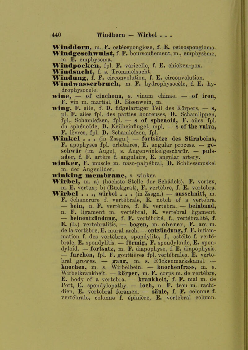 WilKldoril, m. F. ostdospongiose, f. E. osteospongioma. Windgeschwulst, f. F. boursouflement, m., empliyseme, m. E. emphysema. Windpocken, fpl. F. varicelle, f. E. chicken-pox. Windsncht, f. s. Trommelsucht. liVindimg, f. F. circonvolution, f. E. circonvolution. Windwasserbruch, m. F. hydrophysocele, f. E. hy- drophysocele. wine, — of cinchona, s. vinum chinae. — of iron, F. vin m. martial, D. Eisenwein, m. wing, F. aile, f. D. flugelartiger Toil des Korpers. — s, pi. F. ailes fpl. des parties honteuses, D. Schamlippen, fpl., Schamlefzen, fpl. — s of sphenoid, F. ailes fpl. du sph^no'ide, D. Keilbeinfliigel, mpl. — s of the Tnlva, F. levres, fpl. D. Schamlefzen, fpl. WiiLkel ... (in Zssgn.) — fortsatze des Stirnbeins, F. apophyses fpl. orbitaires, E. angular process. — ge- schwiir (im Auge), s. Augenwinkelgeschwiir. — puls- ador, f. F. artere f. angulaire, E. angular artery. winker, F. muscle m. naso-palp6bral, D. Schliessmuskel m. der Augenlider. winking membrane, s. winker. Wirbel, m. a) (hochste Stolle der Schadels), F. vertex, m. E. vertex; b) (Rtlckgrat), F. vertebre, f. E. vertebra. Wirbel . . ., wirbel . . » (in Zssgn.) — ansschnitt, m. F. ^chancrure f. vert^brale, E. notch of a vertebra. — bein, n. F. vertebre, f. E. vertebra. — beinband, n. F. ligament m. vertebral, E. vertebral ligament. — boinontziiudnng, f. F. vert^brit^, f, vert^bralit^, f. E. (L.) vertebralitis. — bogen, m. oberer, F. arc m. de la vertebre, E. mural arch. — entziindnng, f. F. inflam- mation f. des vert^bres, spondylite, f., osteite f. vertd- brale, E. spondylitis. — formig, F. spondylo'ide, E. spon- dyloid. — fortsatz, m. F. diapophyse, f. E. diapophysis. — farchen, fpl. F. gouttieres fpl. vertdbrales, E. verte- bral growes. — g'ang, m. s, Riickenmarkskanal. — knochen, m. s. Wirbelbein. — knochenfrass, m. s. Wii'belkrankheit. — korpor, m. F. corps m. de vertebre, E. body of a vertebra. — krankheit, f. F. mal m. de Pott, E. spondylopathy. — loch, n. F. trou m. rachi- dien, E. vertebral foramen. — saale, f. F. colonne f. vert^brale, colonne f. dpiniere, E. vertebral column.