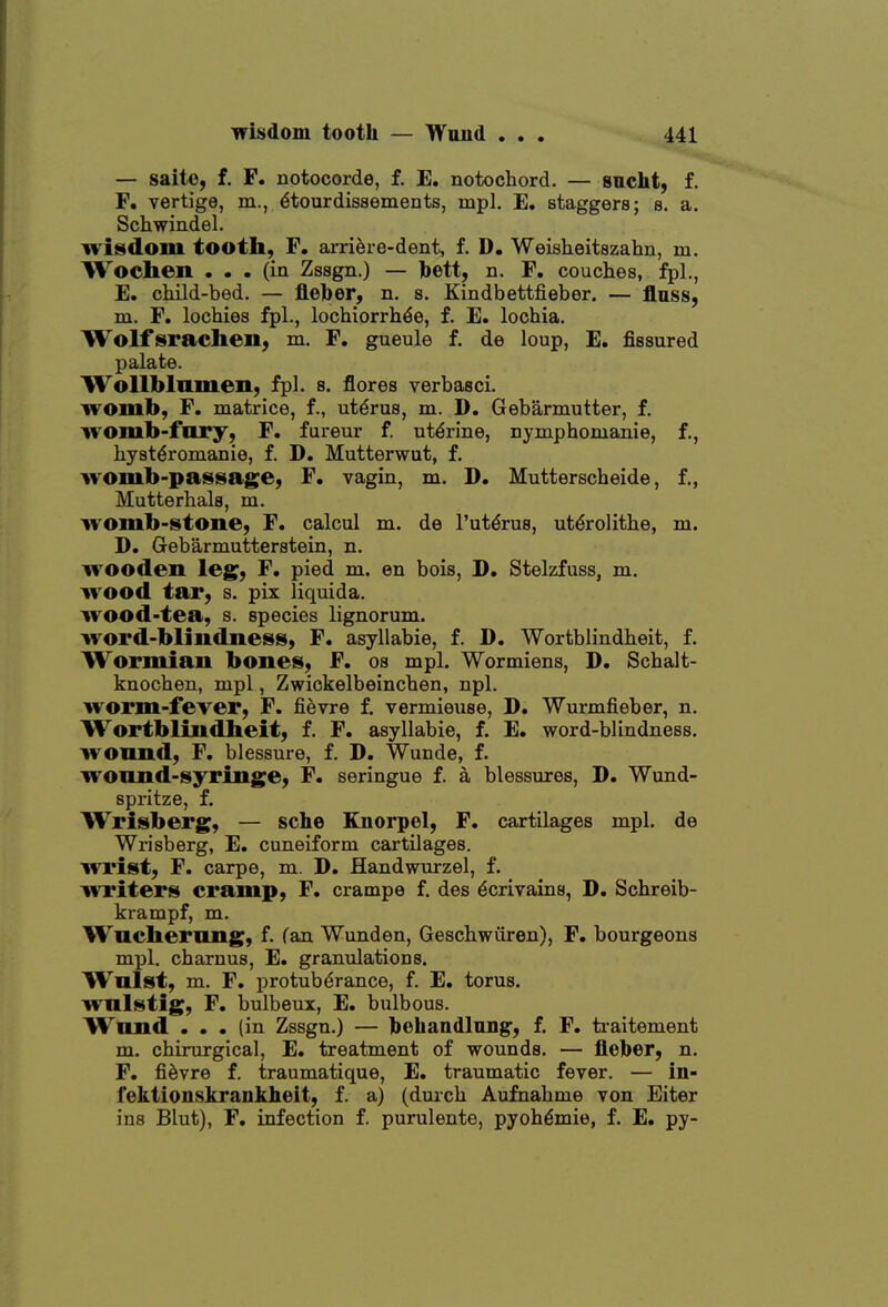 — saite, f. F. notocorde, f. E. notochord. — sncht, f. F. vertige, m., 6tourdissements, mpl. E. staggers; s. a. Schwindel. wisdom tooth, F. arriere-dent, f. D. Weisheitszahn, m. Wochen . . . (ia Zssgn.) — bett, n. F. couches, fpl., E. child-bed. — fleber, n. s. Kindbettfieber. — flnss, m. F. lochies fpl., lochiorrh^e, f. E. lochia. Wolf srachen, m. F. gueule f. de loup, E. fissured palate. Wollblnmen, fpl. s. flores verbasci. womb, F. matrice, f., uterus, m. D, Gebarmutter, f. womb-fury, F. fureur f. uterine, nymphomanie, f., hyst^romanie, f. D. Mutterwut, f. womb-passage, F. vagin, m. D. Mutterscheide, f., Mutterhals, m. womb-stone, F. calcul m. de I'ut^rus, ut^rolithe, m. D. Gebarmutterstein, n. wooden leg, F, pied m. en bois, D. Stelzfuss, m. wood tar, s. pix liquida. wood-tea, s. species lignorum. word-blindness, F. asyllabie, f. D. Wortbh'ndheit, f. Wormian bones, F. os mpl. Wormiens, D. Schalt- knochen, mpl, Zwickelbeinchen, npl. worm-fever, F. fievre f. vermieuse, D. Wurmfieber, n. Wortblindheit, f. F. asyllabie, f. E. word-blindness, wonnd, F. blessure, f. D. Wunde, f. wonnd-syringe, F. seringue f. a blessures, D. Wund- spritze, f. Wrisberg, — sche Knorpel, F. cartilages mpl. de Wrisberg, E. cuneiform cartilages, wrist, F. carpe, m. D. Handwurzel, f. writers cramp, F. crampe f. des dcrivaina, D. Schreib- krampf, m. Wuchiemng, f. fan Wunden, Geschwiiren), F. bourgeons mpl. chaxnus, E. granulations. Wnlst, m. F. protuberance, f. E. torus, wnlstig, F. bulbeux, E. bulbous. Wnnd ... (in Zssgn.) — behandlnng, f. F. traitement m. chirurgical, E. treatment of wounds. — fieber, n. F. fievre f. traumatique, E. traumatic fever. — in- fektionskranklieit, f. a) (dmch Aufnahme von Eiter ins Blut), F. infection f. purulente, pyoh^mie, f. E. py-