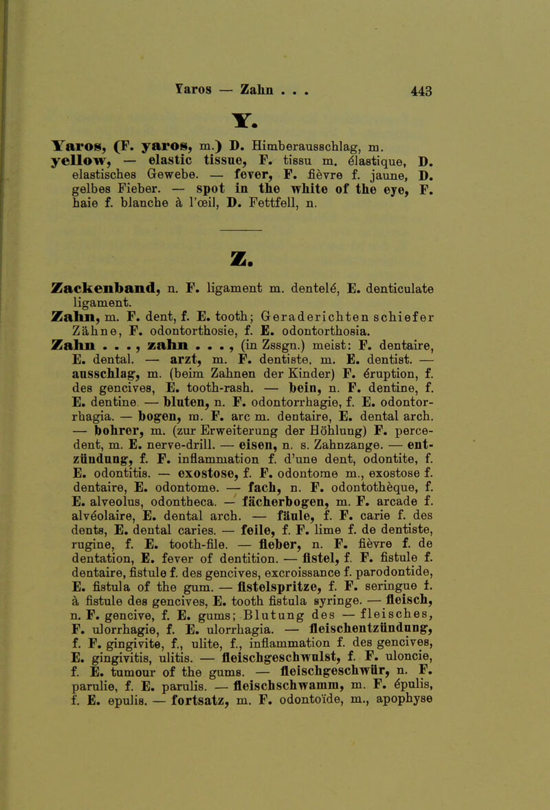 Y. ITaros, (F. yaros, m.) D. Himberaussclilag, m. yellow, — elastic tissue, F. tissu m. ^lastique, D. elastisches Gewebe. — fever, F. fievre f. jaune, D. gelbes Fieber. — spot in the white of the eye, F. haie f. blanche a I'oeil, D. Fettfell, n. z. Zackenband, n. F. ligament m. dentel^, E. denticulate ligament. Zalui, m. F. dent, f. E. tooth; Geraderichten schiefer Zahne, F. odontorthosie, f. £. odontorthoeia. Zalm • • •, zahn . . . , (in Zssgn.) meist: F. dentaire, E. dental. — arzt, m. F. dentiste. m. E. dentist. — ansschlag, m. (beim Zahnen der Kinder) F. Eruption, f. des gencives, E. tooth-rash. — hein, n. F. dentine, f. E. dentine — hlaten, n. F. odontorrhagie, f. E. odontor- rhagia. — hogen, m. F. arc m. dentaire, E. dental arch. — bohrer, m. (zur Erweiterung der Hohlung) F. perce- dent, m. E. nerve-drill. — eisen, n. s. Zahnzange. — ent- ziindnng, f. F. inflammation f. d'une dent, odontite, f. E. odontitis. — exostose, f. F. odontome m., exostose f. dentaire, E. odontome. — fach, n. F. odontotheque, f. E. alveolus, odontheca. — facherbogen, m. F. arcade f. alvdolaire, E. dental arch. — fS^nle, f. F. carie f. des dents, E. dental caries. — feile, f. F. lime f. de dentiste, rugine, f. E. tooth-file. — fleber, n. F. fievre f. de dentation, E. fever of dentition. — flstel, f. F. fistule f. dentaire, fistule f. des gencives, excroissance f. parodontide, E. fistula of the gum. — flstelspritze, f. F. seringue t a fistule des gencives, E. tooth fistula syringe. — fleisch, n. F. gencive, f. E. gums; Blutung des — fleisches, F. ulorrhagie, f. E. ulorrhagia. — fleischentziindung, f. F. gingivite, f., ulite, f., inflammation f. des gencives, E. gingivitis, ulitis. — fleischgeschwnlst, f. F. uloncie, f. E. tumour of the gums. — fleischgeschwflr, n. F. parulie, f. E. parulis. — fleischschwamm, m. F. Epulis, f. E. epulis. — fortsatz, m. F. odontoide, m., apophyse