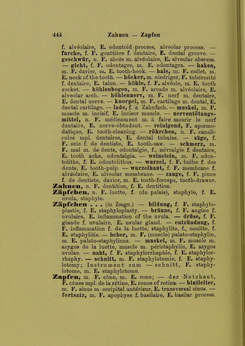 f. alv^olaire, E. odontoid process, alveolar process. — fnrche, f. F. gouttiere f. dentaire, E. dental groove. — gescliwiir, n. F. abc^s m. alv^olaire, E. alveolar abscess. — ?icht, f. F. odontagre, m. E. odontagra. — liaken, m. F. davier, m. E. tooth-hook. — hals, m. F. collet, m. E. neck of the tooth. — hocker, m. niedriger, F. tubdrosit^ f. dentaire, E. talon. — liolile* f. F, alviole, m. E. tooth socket. — hSMenbogeu, m. F. arcade m. alv^olaire, E. alveolar arch. — hohlennerv, m. F. nerf m. dentaire, E. dental nerve. — knorpel, m. F. cartilage m. dental, E. dental cartilage. — lade, f. s. Zahnfach. — miiskel, m. F. muscle m. incisif, E. incisor muscle. — nerventotungs- mittol, n. F. medicament m. a faire mourir le nerf dentaire, E. nerve-obtudent. — reiuigond, F. aposmo- datique, E. tooth-cleaning. — rohrcheu, n. F. canali- cules mpl. dentalres, E. dental tubules. — sSge, f. F. scie f. de dentiste, E. tooth-saw. — schmerz, m. F. mal m. de dents, odontalgie, f., ndvralgie f. dentaire, E. tooth ache, odontalgia. — weinstein, m. F. odon- tolithe, f. E. odontolithus. — wurzel, f. F. bulbe f. des dents, E. tooth-pulp. — wurzelliant, f. F. membrane f. alvdolaire, E. alveolar membrane. — zange, f. F. pince f. de dentiste, davier, m. E. tooth-forceps, tooth-drawer. Zalmen, n. F. dentition, f. E. dentition. Zapfchen, n. F. luette, f. (du palais), staphyle, f. E. uvula, staphyle. Ziipfclten ... (in Zssgn.) — Ibildnng, f. F. staphylo- plastie, f. E. staphyloplasty. — brauiie, f. F. angine f. uvulaire, E. inflammation of the uvula. — driise, f. F. glande f. uvulaire, E. uvular gland. — entziiudnng, f. F. inflammation f. de la luette, staphylite, f., noiilite, f. E. staphylitis. — helber, m. F. (muscle) palato-staphylin, m. E. palato-staphylinus. — mnskel, m. F. muscle m. azygos de la luette, muscle m. p^ristaphylin, E. azygos uvulae. — nalit, f. F. staphylorrhaphie, f. E. staphylor- rhaphy. — schuitt, m. F. staphylotomie, f. E. staphy- lotomy; Instrument zum — schnitt, F. staphy- lotome, m. E. staphylotome. Zapfeu, m. F. cone, m. E. cone; — der Netzhaut, F. cones mpl. de la ratine, E. cones of retina. — blutleiter, m. F. sinus m. occipital ant^rieur, E. transversal sinus. — fortsatz, m. F. apophyse f. basilaixe, E. basilar process.