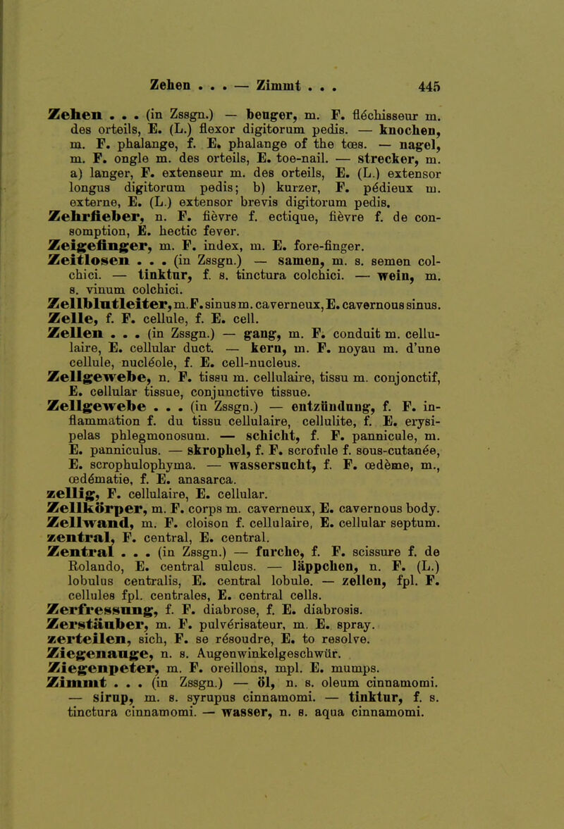 Zehen ... (in Zssgn.) — benger, m. F. fl^chisseur m. des orteils, E. (L.) flexor digitorum pedis. — knochen, m. F. phalange, f. E. phalange of the toes. — nagel, m. F. ongle m. des orteils, E. toe-nail. — strecker, m. a) langer, F. extenseur m. des orteils, E. (L.) extensor longus digitorum pedis; b) kurzer, F. p<5dieux ui. externe, E. (L.) extensor brevis digitorum pedis. Zelirlieber, n. F. fievre f. ectique, fievre f. de con- somption, E, hectic fever. Zeigeiinger, m. F. index, m. E. fore-finger. Zeitlosen ... (in Zssgn.) — samen, m. s. semen col- chici. — tinktnr, f. s. tinctura colchici. — Tfein, m. s. vinum colchici. Zellbliitleiter,m.F. sinus m. caverneux,E. cavernous sinus. Zelle, f. F. cellule, f. E. cell. Zellen ... (in Zssgn.) — gang, m. F. conduit m. cellu- laire, E. cellular duct. — kern, m. F. noyau m. d'une cellule, nucl^ole, f. E. cell-nucleus. Zellgewebe, n, F, tissu m. cellulaire, tissu m. conjonctif, E. cellular tissue, conjunctive tissue. Zellgewebe ... (in Zssgn.) — entziiudnDg, f. F. in- flammation f. du tissu cellulaire, cellulite, f. E. erysi- pelas phlegmonosum. — sckicht, f. F. pannicule, m. E. panniculus. — skropliel, f. F. scrofule f. sous-cutan^e, E. scrophulophyma. — wassersnckt, f. F. oedeme, m., oedematic, f. E. anasarca. zellig, F. cellulaire, E. cellular. Zellkorper, m. F. corps m. caverneux, E. cavernous body. Zellwand, m. F. cloison f. cellulaire, E. cellular septum, zentral, F. central, E. central. Zentral ... (in Zssgn.) — forche, f. F. scissure f. de Rolando, E. central sulcus. — lappchen, n. F. (L,) lobulus centralis, E. central lobule. — zelleu, fpl. F. cellules fpl. centrales, E. central cells. Zerfressnng, f. F. diabrose, f. E. diabrosis. Zei'i^taaber, m. F. pulv^risateur, m. E. spray. zerteilen, sich, F. se r^soudre, E. to resolve. Ziegeiiange, n. s. Augenwinkelgeschwiir. Ziegenpeter, m. F. oreillons, mpl. E. mumps. Zimmt ... (in Zssgn.) — ol, n. s. oleum cinnamomi. — sirup, m. s. syrupus cinnamomi. — tinktur, f. s. tinctura cinnamomi. — wasser, n. 8. aqua cinnamomi.