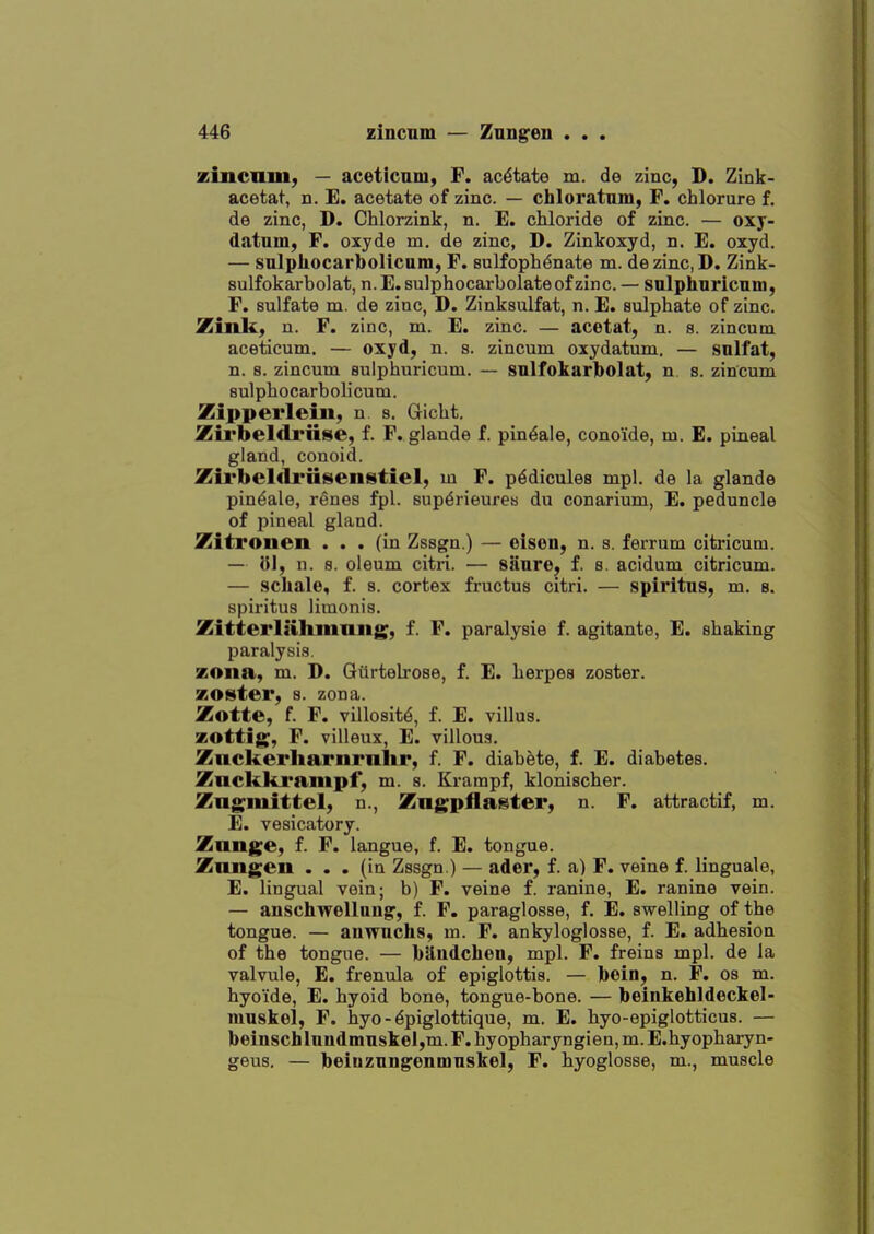 zincnm, — aceticnm, F. acetate m. de zinc, D. Zink- acetat, n. E. acetate of zinc. — chloratnm, F. chlorure f. de zinc, D. Chlorzink, n. E. chloride of zinc. — oxj- datum, F. oxyde m. de zinc, D. Zinkoxyd, n. E. oxyd. — sulphocarbolicum, F. sulfoph^nate m. de zinc, D. Zink- sulfokarbolat, n.E.sulphocarbolateof zinc. — snlphnricnm, F. sulfate m. de zinc, D. Zinksulfat, n. E. sulphate of zinc. Zinh., n. F. zinc, m. E. zinc. — acotat, n. s. zincum aceticum. — oxyd, n. s. zincum oxydatum. — snlfat, n. 8. zincum sulphuricum. — snlfokarjbolat, n s. zincum sulphocarbolicum. Zipperleiii, n s, Gicht. Zirbeldriise, f. F. glande f. pin^ale, conoide, m. E. pineal gland, conoid. Zirbeldriisenistiel, m F. p^dicules mpl. de la glande pindale, renes fpl. sup^rieures du conarium, E. peduncle of pineal gland. Zitronen ... (in Zssgn.) — oison, n. s. ferrum citricum. — }JI, n. 8. oleum citri. — sanre, f. s. acidum citricum. — sckale, f. a. cortex fructus citri. — spiritns, m. s. spiritus limonis. Zitterlahinaiig, f. F. paralysie f. agitante, E. shaking paralysis. zona, m. D. Gtlrtelrose, f. E. herpes zoster, zoster, s. zona. Zotte, f. F. villosit^, f. E. villus, zottig, F. villeux, E. villous. Znckerliarnraltr, f. F. diahete, f. E. diabetes. Znckki'ampf, m. s. Krampf, klonischer. Zng^mittel, n., Zngpflaster, n. F. attractif, m. E. vesicatory. Zange, f. F. langue, f. E. tongue. Zniigen ... (in Zssgn.) — ader, f. a) F. veine f. linguale, E. lingual vein; b) F. veine f. ranine, E. ranine vein. — anschwellaug, f. F. paraglosse, f. E. swelling of the tongue. — auwnchs, m. F. ankyloglosse, f. E. adhesion of the tongue. — bS-udchen, mpl. F. freins mpl. de la valvule, E. frenula of epiglottis. — bein, n. F. os m. hyoide, E. hyoid bone, tongue-bone. — beinkehldeckel- muskel, F. hyo - ^piglottique, m. E. hyo-epiglotticus. — beinscblnudinn$kel,m. F. hyopharyngien, m. E.hyopharyn- geus. — beiDznngenmnskel, F. hyoglosse, m., muscle