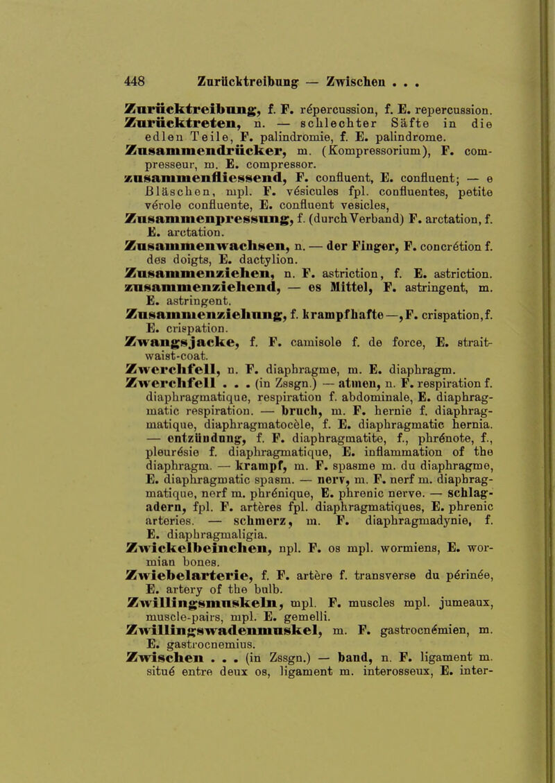 Znriicktreibimg, f. F. repercussion, f. E. repercussion. Zuriiektreteii, n. — scLlechter Safte in die edlen Teile, F. palindromie, f. E. palindrome. Znsammendrticker, m. (Kompressorium), F. com- presseur, m. E. compressor, znsammenfliessend, F. confluent, E. confluent; — e Blaschen, mpl. F. v^sicules fpl. confluentes, petite v^role confluents, E. confluent vesicles, Znsaminenpressimg; f. (durchVerband) F. arctation, f. E. arctation. Zasammenwachseii, n. — der Finder, F. concretion f. des doigts, E. dactylion. ZasammenKiehcn, n. F. astriction, f. E. astriction. zn^ammeiixielieiid, — es Mittel, F. astringent, m. E. astringent. Znsainmenxiehimg, f. brampfhafte—,F. crispation,f. E. crispation. ZwaiigHjacke, f. F. camisole f. de force, E. strait- waist-coat. Zwcrclifell, n. F. diaphragme, m. E. diaphragm. Zwercllfell ... (in Zssgn.) — atmou, n. F. respiration f. diaphragmatique, respiration f. abdominale, E. diaphrag- matic respiration. — brnch, m. F. hernie f. diaphrag- matique, diaphragmatocele, f. E. diaphragmatic hernia. — ontziiudnng^, f. F. diaphragmatite, f., phr6note, f., pleur^sie f. diaphragmatique, E. inflammation of the diaphragm. — krampf, m. F. spasme m. du diaphragme, E. diaphragmatic spasm. — nerv, m. F. nerf m. diaphrag- matique, norf m. phr^nique, E. phrenic nerve. — schlag- adern, fpl. F. arteres fpl. diaphragmatiques, E. phrenic arteries. — schmorz, m. F. diaphragmadynie, f. E. diaphragmaligia. Zwickelbeincheii; npl. F. os mpl. wormiens, E. wor- mian bones. Zwiebelartei'ie, f. F. artere f. transverse du p^rin^e, E. artery of the bulb. Zwillingsmn^keln, mpl. F. muscles mpl. jumeaux, muscle-pairs, mpl. E. gemelli. Zivillingswaflenmiiskel, m. F. gastrocn^mien, m. E. gastrocnemius. Zwischen ... (in Zssgn.) — band, n. F. ligament m. situ6 entre deux os, ligament m. interosseux, E. inter-