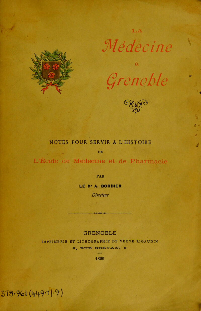 Médecine a T T Qrenohle NOTES POUR SERVIR A L'HISTOIRE L'École de Médecine et de Pharmacie PAR LE D' A. BORDIER Directeur GRENOBLE IMPRIMERIE ET LITHOGRAPHIE DE VEUVE RIGAUDIN 8, RUE SERVAN, 8 4896 4