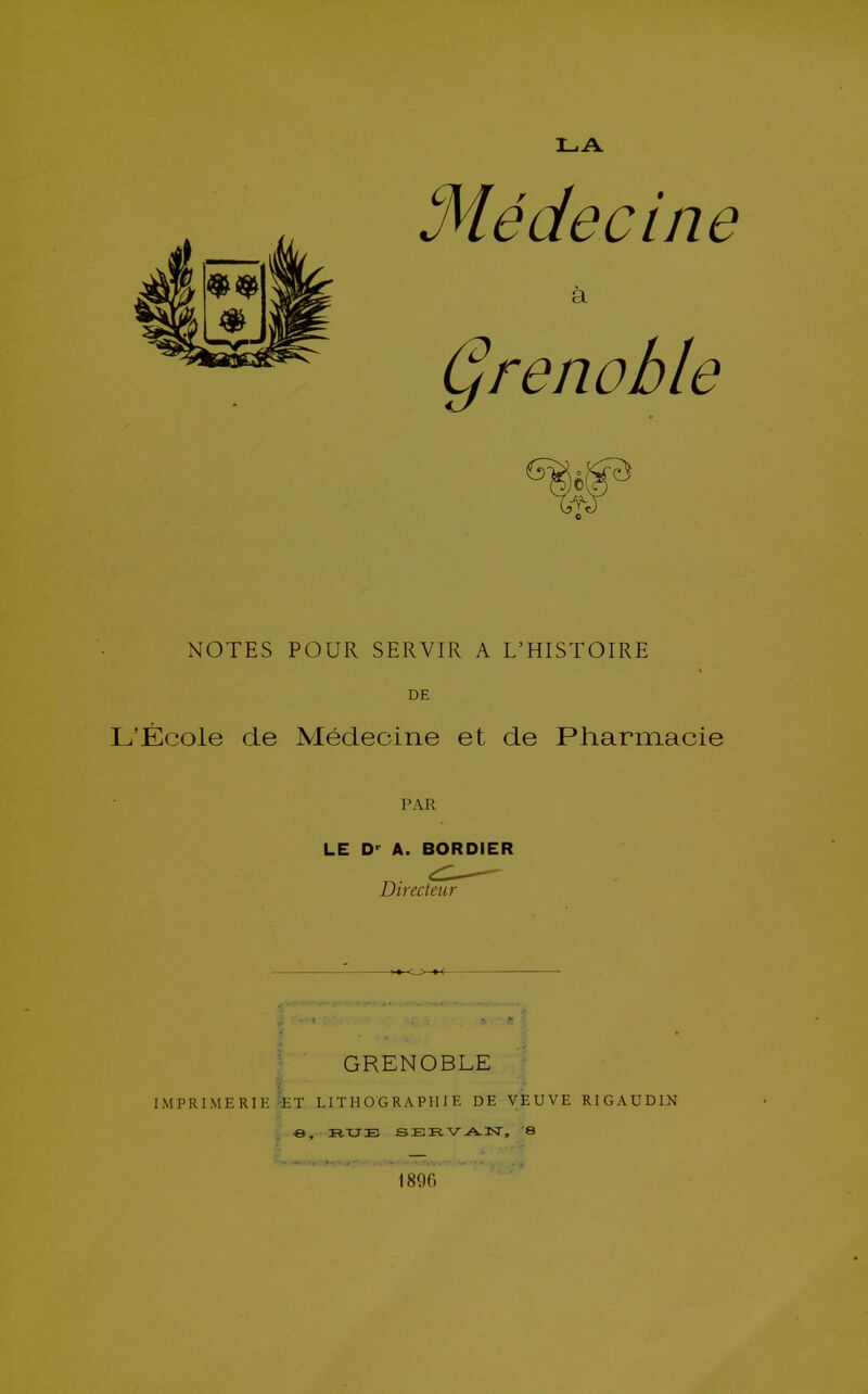 Médecine a prenable C NOTES POUR SERVIR A L'HISTOIRE t DE L'École de Médecine et de Pharmacie PAR LE D' A. BORDIER Directeur GRENOBLE IMPRIMERIE ?ET LITHOGRAPHIE DE VEUVE RIGAUDIN y -B, RUE SEE.V--A.2ST, S 1890