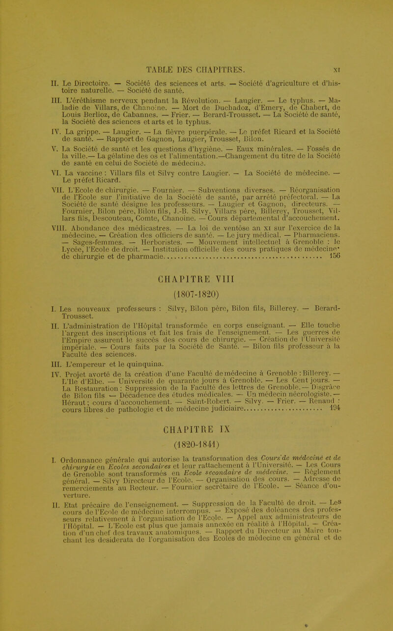 II. Le Directoire. — Société des sciences et arts. — Société d'agriculture et d'his- toire naturelle. — Société de santé. III. L'éréthisme nerveux pendant la Révolution. — Laugier. — Le typhus. — Ma- ladie de Villars, de Chanoine. — Mort de Duchadoz, d'Emery, de Chabert, de Louis Berlioz, de Cabannes. — Frier. — Berard-Trousset. — La Société de santé, la Société des sciences et arts et le typhus. IV. La grippe. — Laugier. — La fièvre puerpérale. — Le préfet Ricard et la Société de santé. — Rapport de Gagnon, Laugier, Trousset, Bilon. V. La Société de santé et les questions d'hygiène. — Eaux minérales. — Fossés de la ville.— La gélatine des os et l'alimentation.—Changement du titre de la Société de santé en celui de Société de médecine. VI. La vaccine : Villars fils et Silvy contre Laugier. — La Société de médecine. — Le piéfet Ricard. VII. L'Ecole de chirurgie. — Fournier. — Subventions diverses. — Réorganisation de l'Ecole sur l'initiative de la Société de santé, par arrêté préfectoral. — La Société de santé désigne les professeurs. — Laugier et Gagnon. directeurs. — Fournier, Bilon père, Bilon fils, J.-B. Silvy, Villars père, Billerey, Trousset, Vil- lars fils, Descouteau, Comte, Chanoine. — Cours départemental d'accouchement. VIII. Abondance des médicastres. — La loi de ventôse an xi sur l'exercice de la médecine. — Création des officiers de santé. — Le jury médical. — Pharmaciens. — Sages-femmes. — Herboristes. — Mouvement intellectuel à Grenoble : le Lycée l'Ecole de droit. — Institution officielle des cours pratiques de médecine* de chirurgie et de pharmacie * 156 CHAPITRE VIII (1807-1820) I. Les nouveaux professeurs : Silvy, Bilon père, Bilon fils, Billerey. — Berard- Trousset. IL L'administration de l'Hôpital transformée en corps enseignant. — Elle touche l'argent des inscriptions et fait les frais de l'enseignement. — Les guerres de l'Empire assurent le succès des cours de chirurgie. — Création de l'Université impériale. — Cours faits par la Société de Santé. — Bilon fils professeur à la Faculté des sciences. III. L'empereur et le quinquina. IV. Projet avorté de la création d'une Faculté de médecine à Grenoble : Billerey. — L'Ile d'Elbe. — Université de quarante jours à Grenoble. — Les Cent jours. — La Restauration: Suppression de la Faculté des lettres de Grenoble.— Disgrâce de Bilon fils — Décadence des études médicales. — Un médecin nécrologiste. — Héraut; cours d'accouchement. — Saint-Robert. — Silvy. — Frier. — Renaud : cours libres de pathologie et de médecine judiciaire 194 CHAPITRE IX (1820-1841) I Ordonnance générale qui autorise la transformation des Cours'de médecine et de chirurgie en Ecoles secondaires et leur rattachement à l'Université. — Les Cours de Grenoble sont transformés en Ecole secondaire de médecine. — Règlement général. — Silvy Directeur de l'Ecole. — Organisation des cours. — Adresse de remerciements au Recteur. — Fournier secrétaire de l'Ecole. — Séance d'ou- verture. II. Etat précaire de l'enseignement. — Suppression de la Faculté de droit. — Les cours de l'Ecole de médecine interrompus. — Expose des doléances des profes- seurs relativement à l'organisation de l'Ecole. - Appel aux administrateurs de l'Hôpital. — L'Ecole est plus que jamais annexée en réalité a 1 Hôpital. - Créa- tion d'un chef des travaux analomiques. — Rapport du Directeur au Maire tou- chant les desiderata de l'organisation des Ecoles de médecine en gênerai et de ♦