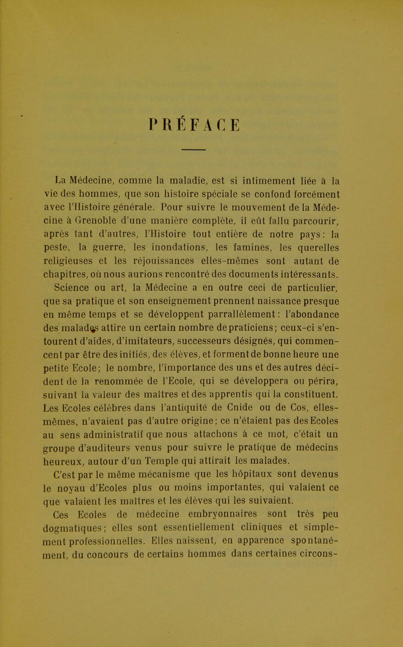 PRÉFACE La Médecine, comme la maladie, est si intimement liée à la vie des hommes, que son histoire spéciale se confond forcément avec l'Histoire générale. Pour suivre le mouvement de la Méde- cine à Grenoble d'une manière complète, il eût fallu parcourir, après tant d'autres, l'Histoire tout entière de notre pays: la peste, la guerre, les inondations, les famines, les querelles religieuses et les réjouissances elles-mêmes sont autant de chapitres, où nous aurions rencontré des documents intéressants. Science ou art, la Médecine a en outre ceci de particulier, que sa pratique et son enseignement prennent naissance presque en même temps et se développent parrallèlement : l'abondance des malade attire un certain nombre de praticiens; ceux-ci s'en- tourent d'aides, d'imitateurs, successeurs désignés, qui commen- cent par être des initiés, des élèves, et forment de bonne heure une petite Ecole; le nombre, l'importance des uns et des autres déci- dent de la renommée de l'Ecole, qui se développera ou périra, suivant la valeur des maîtres et des apprentis qui la constituent. Les Ecoles célèbres dans l'antiquité de Cnide ou de Cos, elles- mêmes, n'avaient pas d'autre origine; ce n'étaient pas des Ecoles au sens administratif que nous attachons à ce mot, c'était un groupe d'auditeurs venus pour suivre le pratique de médecins heureux, autour d'un Temple qui attirait les malades. C'est par le même mécanisme que les hôpitaux sont devenus le noyau d'Ecoles plus ou moins importantes, qui valaient ce que valaient les maîtres et les élèves qui les suivaient. Ces Ecoles de médecine embryonnaires sont très peu dogmatiques; elles sont essentiellement cliniques et simple- ment professionnelles. Elles naissent, en apparence spontané- ment, du concours de certains hommes dans certaines circons-