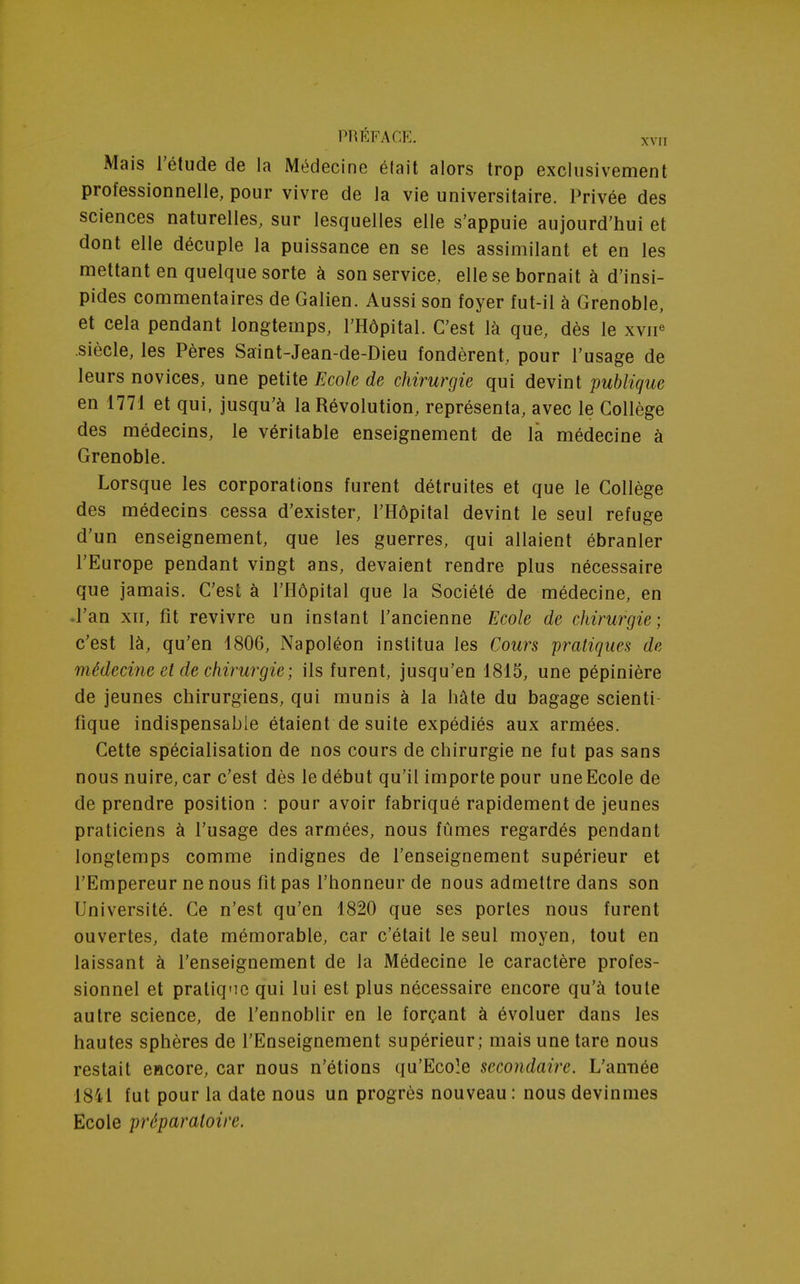 PRÉFACE. xvri Mais l'étude de la Médecine était alors trop exclusivement professionnelle, pour vivre de la vie universitaire. Privée des sciences naturelles, sur lesquelles elle s'appuie aujourd'hui et dont elle décuple la puissance en se les assimilant et en les mettant en quelque sorte à son service, elle se bornait à d'insi- pides commentaires de Galien. Aussi son foyer fut-il à Grenoble, et cela pendant longtemps, l'Hôpital. C'est là que, dès le xvne siècle, les Pères Saint-Jean-de-Dieu fondèrent, pour l'usage de leurs novices, une petite Ecole de chirurgie qui devint publique en 1771 et qui, jusqu'à la Révolution, représenta, avec le Collège des médecins, le véritable enseignement de là médecine à Grenoble. Lorsque les corporations furent détruites et que le Collège des médecins cessa d'exister, l'Hôpital devint le seul refuge d'un enseignement, que les guerres, qui allaient ébranler l'Europe pendant vingt ans, devaient rendre plus nécessaire que jamais. C'est à l'Hôpital que la Société de médecine, en .l'an xir, fit revivre un instant l'ancienne Ecole de chirurgie; c'est là, qu'en 1806, Napoléon institua les Cours pratiques de médecine et de chirurgie ; ils furent, jusqu'en 1815, une pépinière de jeunes chirurgiens, qui munis à la hâte du bagage scienti- fique indispensable étaient de suite expédiés aux armées. Cette spécialisation de nos cours de chirurgie ne fut pas sans nous nuire, car c'est dès le début qu'il importe pour une Ecole de de prendre position : pour avoir fabriqué rapidement de jeunes praticiens à l'usage des armées, nous fûmes regardés pendant longtemps comme indignes de l'enseignement supérieur et l'Empereur ne nous fit pas l'honneur de nous admettre dans son Université. Ce n'est qu'en 1820 que ses portes nous furent ouvertes, date mémorable, car c'était le seul moyen, tout en laissant à l'enseignement de la Médecine le caractère profes- sionnel et pratique qui lui est plus nécessaire encore qu'à toute autre science, de l'ennoblir en le forçant à évoluer dans les hautes sphères de l'Enseignement supérieur; mais une tare nous restait encore, car nous n'étions qu'Ecole secondaire. L'année 1841 fut pour la date nous un progrès nouveau : nous devinmes Ecole préparatoire.