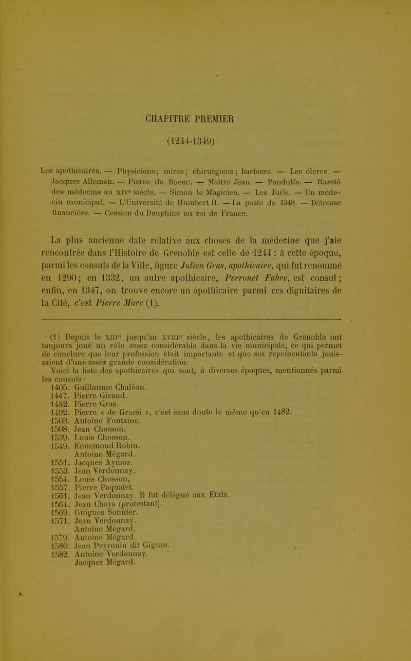 CHAPITRE PREMIER (1244-1349) Les apothicaires. — Physiciens; mires; chirurgiens; barbiers. — Les clercs. — Jacques Alleman. — Pierre de Boenc. — Maître Jean. — Pandulfe. — Rareté des médecins au xiv8 siècle. — Simon le Magicien. — Les Juifs. — Un méde- cin municipal. — L'Université de Humbert II. — La peste de 1348. — Détresse financière. — Cession du Dauphiné au roi de France. La plus ancienne date relative aux choses de la médecine que j'aie rencontrée dans l'Histoire de Grenoble est celle de 1244 : à cette époque, parmi les consuls delà Ville, figure Julien Gras, apothicaire, qui fut renommé en 1290; en 1332, un autre apothicaire, Perronet Fabre, est consul; enfin, en 1347, on trouve encore un apothicaire parmi ces dignitaires de la Cité, c'est Pierre Marc (1). (1) Depuis le XIIIe jusqu'au xvinc siècle, les apothicaires de Grenoble ont toujours joué un rôle assez considérable dans la vie municipale, ce qui permet de conclure que leur profession était importante et que ses représentants jouis- saient d'une assez grande considération. Voici la liste des apothicaires qui sont, à diverses époques, mentionnés parmi les consuls: 1405. Guillaume Chaléon. 1447. Pierre Giraud. 1482. Pierre Gras. 1492. Pierre « de Grassi », c'est sans doute le même qu'en 1482. 1503. Antoine Fontaine. 1508. Jean Chosson. 1539. Louis Chosson. 1549. Ennemond Robin. Antoine Mégard. 1551. Jacques Aymoz. 1553. Jean Verdonnay. 1554. Louis Chosson, 1557. Pierre PaqualeL 1561. Jean Verdonnay. Il fut délégué aux Etats. 1564. Jean Chays (protestant). 1569. Guigues Sonnier. 1571. Jean Verdonnay. Antoine Mégard. 1579. Antoine Mégard. 1580. Jean Peyronin dit Gigues. 1582. Antoine Verdonnay. Jacques Mégard.
