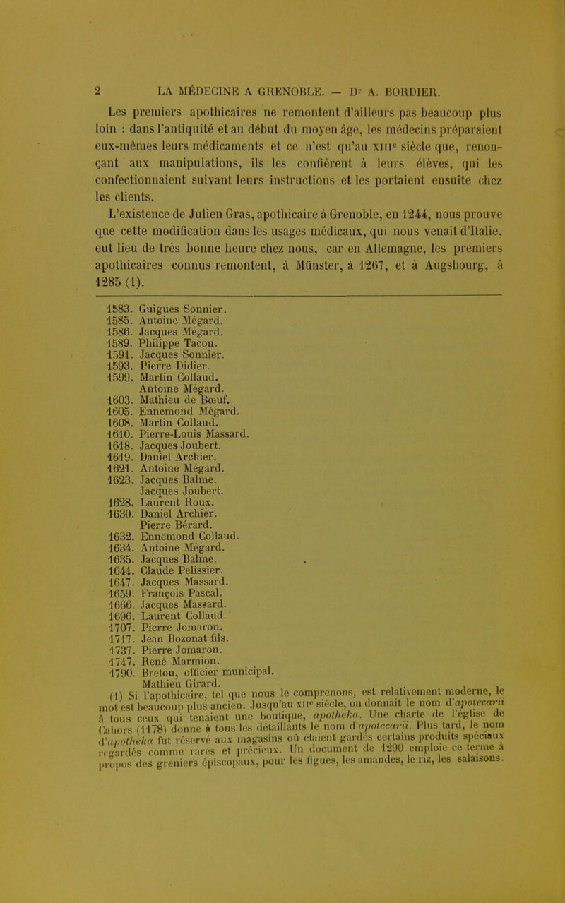 Les premiers apothicaires ne remontent d'ailleurs pas beaucoup plus loin : dans l'antiquité et au début du moyen âgo, 1rs médecins préparaient eux-mêmes leurs médicaments et ce n'est qu'au xni siècle que, renon- çant aux manipulations, ils les confièrent à leurs élèves, qui les confectionnaient suivant leurs instructions et les portaient ensuite chez les clients. L'existence de Julien Gras, apothicaire à Grenoble, en 1244, nous prouve que cette modification dans les usages médicaux, qui nous venait d'Italie, eut lieu de très bonne heure chez nous, car en Allemagne, les premiers apothicaires connus remontent, à Munster, à 1267, et à Augsbourg, à 1285 (1). 1583. Guigues Sonnier. 1585. Antoine Mégard. 1586. Jacques Mégard. 1589. Philippe Tacon. 1591. Jacques Sonnier. 1593. Pierre Didier. 1599. Martin Collaud. Antoine Mégard. 1603. Mathieu de Bœuf. 1605. Ennemond Mégard. 1608. Martin Collaud. 1610. Pierre-Louis Massard. 1618. Jacques Joubert. 1619. Daniel Archier. 1621. Antoine Mégard. 1623. Jacques Bahne. Jacques Joubert. 1628. Laurent Roux. 1630. Daniel Archier. Pierre Bérard. 1632. Ennemond Collaud. 1634. Antoine Mégard. 1635. Jacques Balme. 1644. Claude Pelissier. 1647. Jacques Massard. 1659. François Pascal. 1666. Jacques Massard. 1696. Laurent Collaud. 1707. Pierre Jomaron. 1717. Jean Bozonat fils. 1737. Pierre Jomaron. 1747. René Marmion. 1790. Breton, officier municipal. Mathieu Girard. Cabors (1178) iVunotheka fut réservé aux magasins ou étaient gardes certains produits spéciaux reirardés comme rares et précieux. Un document de 1290 emploie ce terme a propos des greniers épiscopaux, pour les ligues, les amandes, le riz, les salaisons.