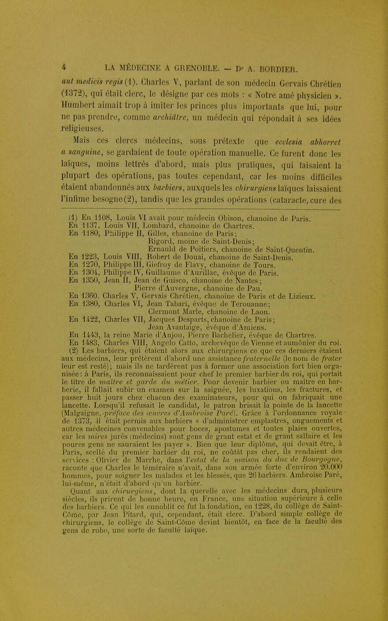 aut medieis régis (1). Charles V, parlant de son médecin Gervais Chrétien (1372), qui était clerc, le désigne par ces mots : « Notre araé physicien ». Humbert aimait trop à imiter les princes plus importants que lui, pour ne pas prendre, comme archiâtre, un médecin qui répondait à ses idées religieuses. Mais ces clercs médecins, sous prétexte que ecclesia abhorret a sanguine, se gardaient de toute opération manuelle. Ce furent donc les laïques, moins lettrés d'abord, mais plus pratiques, qui faisaient la plupart des opérations, pas toutes cependant, car les moins difficiles étaient abandonnés aux barbiers, auxquelles chirurgiens laïques Laissaient l'infime besogne(2), tandis que les grandes opérations (cataracte,cure des (1) En 1108, Louis VI avait pour médecin Obison, chanoine de Paris. En 1137. Louis VII, Lombard, chanoine de Chartres. En 1180, Philippe II, Gilles, chanoine de Paris-, Rigord, moine de Saint-Denis; Ernauld de Poitiers, chanoine de Saint-Quentin. En 1223, Louis VIII, Robert de Douai, chanoine de Saint-Denis. En 1270, Philippe III, Giefroy de Flavy, chanoine de Tours. En 1304, Philippe IV, Guillaume d'Aurillac, évêque de Paris. En 1350, Jean II, Jean de Guisco, chanoine de Nantes; Pierre d'Auvergne, chanoine de Pau. En 1360. Charles V, Gervais Chrétien, chanoine de Paris et de Lizieux. En 1380, Charles VI, Jean Tabari, évêque de Terouanne; Clermont Marie, chanoine de Laon. En 1422, Charles VII, Jacques Desparts, chanoine de Paris; Jean Avantaige, évêque d'Amiens. En 1443, la reine Marie d'Anjou, Pierre Bachelier, évêque de Chartres. En 1483, Charles VIII, Angelo Catto, archevêque de Vienne et aumônier du roi. (2) Les barbiers, qui étaient alors aux chirurgiens ce que ces derniers étaient aux médecins, leur prêtèrent d'abord une assistance fraternelle (le nom de frater leur est resté) ; mais ils ne tardèrent pas à former une association fort bien orga- nisée: à Paris, ils reconnaissaient pour chef le premier barbier du roi, qui portait le titre de maître et garde du métier. Pour devenir barbier ou maître en bar- berie, il fallait subir un examen sur la saignée, les luxations, les fractures, et passer huit jours chez chacun des examinateurs, pour qui on fabriquait une lancette. Lorsqu'il refusait le candidat, le patron brisait la pointe de la lancette (Malgaigne,-pr-e'/ace des œuvres d'Ambroise Paré). Grâce à l'ordonnance royale de 1373, il était permis aux barbiers « d'administrer emplastres, onguements et autres médecines convenables pour boces, apostumes et toutes plaies ouvertes, car les mires jurés (médecins) sont.gens de grant estât et de grant sallaire et les poures gens ne sauraient les payer ». Bien que leur diplôme, qui devait être, à Paris, scelle du premier barbier du roi, ne coûtât pas cher, ils rendaient des senices : Olivier de Marrhe, dans Y estât de la maison du duc de Bourgogne, raconte que Charles le téméraire n'avait, dans son armée forte d'environ 20.000 hommes, pour soigner les malades et les blessés, que 26 barbiers. Ambi-oise Paré, lui-même, n'était d'abord qu'un barbier. Quant aux chirurgiens, dont la querelle avec les médecins dura, plusieurs siècles, ils prirent de bonne heure, en France, une situation supérieure à celle des barbiers. Ce qui les ennoblit ce fut la fondation, en 1228, du collège de Saint- Cômc, par Jean Pitard, qui, cependant, était clerc. D'abord simple collège de chirurgiens, le collège de Saint-Côme devint bientôt, en face de la faculté des gens de robe, une sorte de faculté laïque.