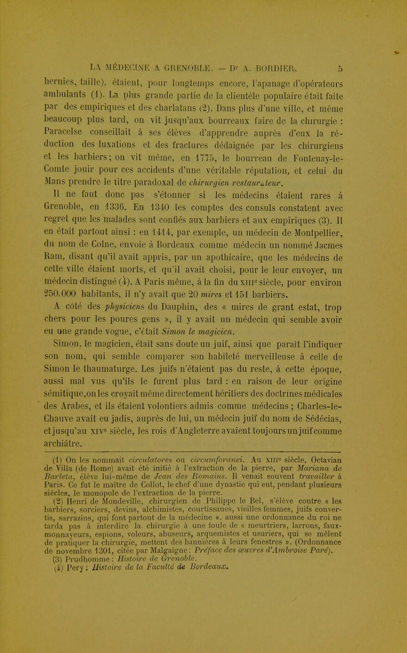hernies, taille), étaient, pour longtemps encore, l'apanage d'opérateurs ambulants (1). La plus grande partie de la clientèle populaire était faite par dos empiriques et des charlatans (2). Dans plus d'une ville, et même beaucoup plus tard, on vit jusqu'aux bourreaux faire de la chirurgie : Paracelse conseillait à ses élèves d'apprendre auprès d'eux la ré- duction des luxations et des fractures dédaignée par les chirurgiens et les barbiers; on vit même, en 1775, le bourreau de Fontenay-le- Comle jouir pour ces accidents d'une véritable réputation, et celui du Mans prendre le litre paradoxal de chirurgien restaurateur. Il ne faut donc pas s'étonner si les médecins étaient rares à Grenoble, en 1336. En 1340 les comptes des consuls constatent avec regret que les malades sont confiés aux barbiers et aux empiriques (3). 11 en était partout ainsi : en 14-14, par exemple, un médecin de Monlpellier, du nom de Colne, envoie à Bordeaux comme médecin un nommé Jacmes Ram, disant qu'il avait appris, par un apothicaire, que les médecins de cette ville étaient morts, et qu'il avait choisi, pour le leur envoyer, un médecin distingué (4). A Paris même, à la fin du xiii0 siècle, pour environ 250.000 habitants, il n'y avait que 20 mires et 151 barbiers. A côté des physicien?, du Dauphin, des « mires de grant estât, trop chers pour les poures gens », il y avait un médecin qui semble avoir eu une grande vogue, c'était Simon le magicien. Simon, le magicien, était sans doute un juif, ainsi que paraît l'indiquer son nom, qui semble comparer son habileté merveilleuse à celle de Simon le thaumaturge. Les juifs n'étaient pas du reste, à cette époque, aussi mal vus qu'ils le furent plus tard : en raison de leur origine sémitique,on les croyait même directement héritiers des doctrines médicales des Arabes, et ils étaient volontiers admis comme médecins ; Charles-le- Chauve avait eu jadis, auprès de lui, un médecin juif du nom de Sédécias, et jusqu'au xiv6 siècle, les rois d'Angleterre avaient toujours un juif comme archiâtre. (1) On les nommait circulatores ou circumforanei. Au xiiic siècle, Octavian de Villa (de Rome) avait été initié à l'extraction de la pierre, par Mariana de Barleta, élève lui-même de Jean des Romains. Il venait souvent travailler à Paris. Ge fut le maître de Collot, le chef d'une dynastie qui eut, pendant plusieurs siècles, le monopole de l'extraction de la pierre. (2) Henri de Mondeville, chirurgien de Philippe le Rel, s'élève contre « les barbiers, sorciers, devins, alchimistes, courtissanes, vieilles femmes, juifs conver- tis, sarrazins, qui font partout de la îurdecine ». aussi une ordonnance du roi ne tarda pas à interdire la chirui^gie à une foule de « meurtriers, larrons, faux- monnayeurs, espions, voleurs, abuseurs, arquemistes et usuriers, qui se mêlent de pratiquer la chirurgie, mettent des bannières à leurs fenestres ». (Ordonnance de novembre 1301, citée par Malgaigne : Préface des œuvres d'Ambroise Paré). (3) Prudhomme : Histoire de Grenoble. [i) Pery : Histoire de la Faculté de Bordeaux.