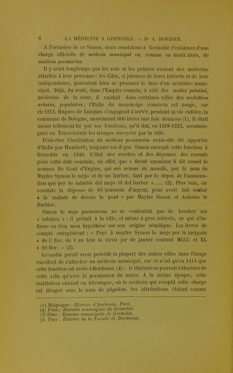 A l'occasion de ce Simon, nous constatons à Grenoble l'existence d'une charge officielle de médecin municipal ou, comme on disait alors, de médiats pecunarius. Il y avait longtemps que les rois et les princes avaient des médecins attachés à leur personne; les Cités, si jalouses de leurs intérêts et de leur indépendance, pouvaient bien se procurer le luxe d'un archiâtre muni- cipal. Déjà, du reste, dans l'Empire romain, à côté des medici palatini, médecins de la cour, il existait dans certaines villes des archiâtres urbains, populaires; l'Italie du moyen-âge conserva cet usage, car en 1244, Hugues de Lucques s'engageait à servir, pendant sa vie entière, la commune de Bologne, moyennant 600 livres une fois données (1). 11 était même tellement lié par ses fonctions, qu'il dut, 6111248-1523, accompa- gner en Terre-Sainte les troupes envoyées par la ville. Peut-être l'institution du medieus pecunarius avait-elle été apportée d'Italie par Humbert; toujours est-il que Simon exerçait cette fonction à Grenoble en 1340. L'état des recettes et des dépenses des consuls pour cette date constate, en effet, que « firent examinai' li dit cossel le nemmo De Gout d'Engins, qui erè acusas de meselli, per la man de Maytre Symon lo mejo et de un barber, tant per lo dépes de l'azamina- tion que per lo salariés del mejo et del barber » (2). Plus loin, on constate la dépense de 10 tournois d'argent, pour avoir fait visiter « la malade de dessus le pont » par Maytre Simon et Antoine le Barbier. Simon le mejo pecuniarius ne se contentait pas de toucher ses « salaires » : il prêtait à la ville, et même à gros intérêts, ce qui n'in- firme en rien mon hypothèse sur son origine sémitique. Les livres de compte enregistrent : « Payé à maytre Symon lo mejo per la raeygain « de C flor. de 1 an feni lo xxvn jor de janver courant MCCC et XL « 10 flor. » (3). Grenoble parait avoir précédé la plupart des autres villes dans l'usage excellent de s'attacher un médecin municipal, car ce n'est qu'en 1444 que cette fonction est créée à Bordeaux (4) : le titulaire ne pouvait s'absenter de cette ville qu'avec la permission du maire. A la même époque, celle institution existait en Allemagne, où le médecin qui remplit cette charge est désigné sous le nom de physikus. Ses attributions étaient comme (1) Malgaigne: Œuvres d'Ambroise^ Paré. (2) Pilot: Histoire municipale de Grenoble. (3) Pilot : Histoire municipale de Grenoble. (4) Pery : Histoire de la Faculté de Bordeaux.