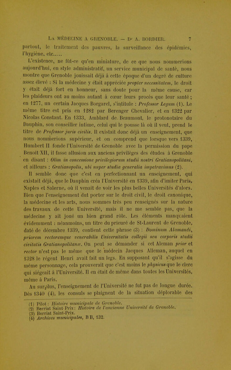 partout, le traitement des pauvres, la surveillance des épidémies, l'hygiène, etc L'existence, ne fût-ce qu'en miniature, de ce que nous nommerions aujourd'hui, en style administratif, un service municipal de santé, nous montre que Grenoble jouissait déjà à cette époque d'un degré de culture assez élevé : Si la médecine y était appréciée propter necessitatem, le droit y était déjà fort en honneur, sans doute pour la même cause, car les plaideurs ont au moins autant à cœur leurs procès que leur santé ; en 1277, un certain Jacques Borgarel, s'intitule : Professor Legum (1). Le même titre est pris en 1282 par Berenger Chevalier, et en 1322 par Nicolas Constant. En 1333, Amblard de.Beaumont, le protonotaire du Dauphin, son conseiller intime, celui qui le pousse là où il veut, prend le titre de Professor juris civilis. Il existait donc déjà un enseignement, que nous nommerions supérieur, et on comprend que lorsque vers 1339, Humbert II fonde l'Université de Grenoble avec la permission du pape Benoît XII, il fasse allusion aux anciens privilèges des études à Grenoble en disant : Olim in concessione privilegiorum studii nostri Gratianopolitani, et ailleurs : Gratianopolis, ubi nuper studio, generalia impetravimus (2). Il semble donc que c'est en perfectionnant un enseignement, qui existait déjà, que le Dauphin créa l'Université en 1339, afin d'imiter Paris, Naples et Salerne, où il venait de voir les plus belles Universités d'alors. Bien que l'enseignement dut porter sur le droit civil, le droit canonique, la médecine et les arts, nous sommes très peu renseignés sur la nature des travaux de cette Université, mais il ne me semble pas, que la médecine y ait joué un bien grand rôle. Les éléments manquaient évidemment : néanmoins, un titre du prieuré de St-Laurent de Grenoble, daté de décembre 1339, contient cette phrase (3) : Dominum Alamcmdi, priorem rectoremque venerabilis Universitatis collegii seu corporis studii civitatis Gratianopolitanœ. On peut se démander si cet Aleman prior et rector n'est pas le même que le médecin Jacques Alleman, auquel en 1328 le régent Henri avait fait un legs. En supposant qu'il s'agisse du même personnage, cela prouverait que c'est moins le physicus que le clerc qui siégeait à l'Université. Il en était de même dans toutes les Universités, même à Paris. Au surplus, l'enseignement de l'Université ne fut pas de longue durée. Dès 1340 (4), les consuls se plaignent de la situation déplorable des (1) Pilot : Histoire municipale de Grenoble. (2) Berriat Saint-Prix: Histoire de Vancienne Université de Grenoble. (3) Berriat Saint-Prix. (4) Archives municipales, B B, 132.