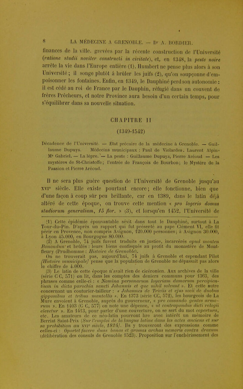 finances de la ville, grevées par la récente construction de l'Université {ratione studii noviter construcli in civitate), et, en 1348, 1a peste noire arrête La vie dans l'Europe entière (1). Humberl ne pense plus alors à son Université; il songe plutôt à brûler les juifs (2), qu'on soupçonne d'em- poisonner les fontaines. Enfin,en 1349, le Dauphiné perdson autonomie: il est cédé au roi de France par le Dauphin, réfugié dans un couvent de frères Prêcheurs, et notre Province aura besoin d'un certain temps, pour s'équilibrer dans sa nouvelle situation. CHAPITRE II (1349-1542) Décadence de l'Université. — Etat précaire de la médecine à Grenoble. — Guil- laume Dupuys. Médecins municipaux : Paul de Violardes, Laurent Alpin» M0 Gabriel. — La lèpre. — La peste : Guillaume Dupuys, Pierre Aréoud — Les mystères de St-Christoffe; l'entrée de François de Bourbon; le Mystère de la Passion et Pierre Aréoud. Il ne sera plus guère question de l'Université de Grenoble jusqu'au xvie siècle. Elle existe pourtant encore; elle fonctionne, bien que d'une façon à coup sûr peu brillante, car en 1389, dans le latin déjà altéré de cette époque, on trouve cette mention « pro logerio domus studiorum generalium, 15 flor. » (3), et lorsqu'en 1452, l'Université de (1) Cette épidémie épouvantable sévit dans tout le Dauphiné, surtout à La Tour-du-Pin. D'après un rapport qui fut présenté au pape Clément VI, elle fit périr en Provence, non compris Avignon, 120.000 personnes; à Avignon 30.000, à Lyon 45.000, en Rourgogne 80.000. (2) A Grenoble, 74 juifs furent traduits en justice, incarcérés apud monten Bonondun' et brûlés: leurs biens confisqués au profit du monastère de Mont- fleury (Prudhomme : Histoire de Grenoble). On ne trouverait pas, aujourd'hui, 74 juifs à Grenoble et cependant Pilot [Histoire municipale) pense que la population de Grenoble ne dépassait pas alors le chiffre de 4.000. (3) Le latin de cette époque n'avait rien de cicéronien. Aux archives de la ville (série C C, 571) on lit, dans les comptes des deniers communs pour 1363, des phrases comme celle-ci : « Nomina personarum loyeriam domorum percipien- iium in dicta parochia sancli Johannis et que ni/til solvunt ». Et cette autre concernant un couturier-tailleur : « Johanncs de Triviis et ejus socii de duobus gipponibus et tribus mantellis ». En 1373 (série CC, 572), les bourgeois de La Mure envoient à Grenoble, auprès du gouverneur, « pro cassando génies armo- rum ». En 1403 (C C, 577) on note une dépense, « ut contrapondus dicti relogii elevetur ». En 1413, pour parler d'une couverture, on se sert du mot copertura, etc. Les amateurs de ce néo-latin pourront lire avec intérêt un mémoire de Berriat Saint-Prix {Sur l'emploi de la langue latine dans les actes anciens et sur sa prohibition au xvf siècle, i824J. Ils y trouveront des expressions comme celles-ci : Oportet facere duos bonas et grossas archas nemoris contra dravum (délibération des consuls de Grenoble 1523). Proposition sur renchérissement des