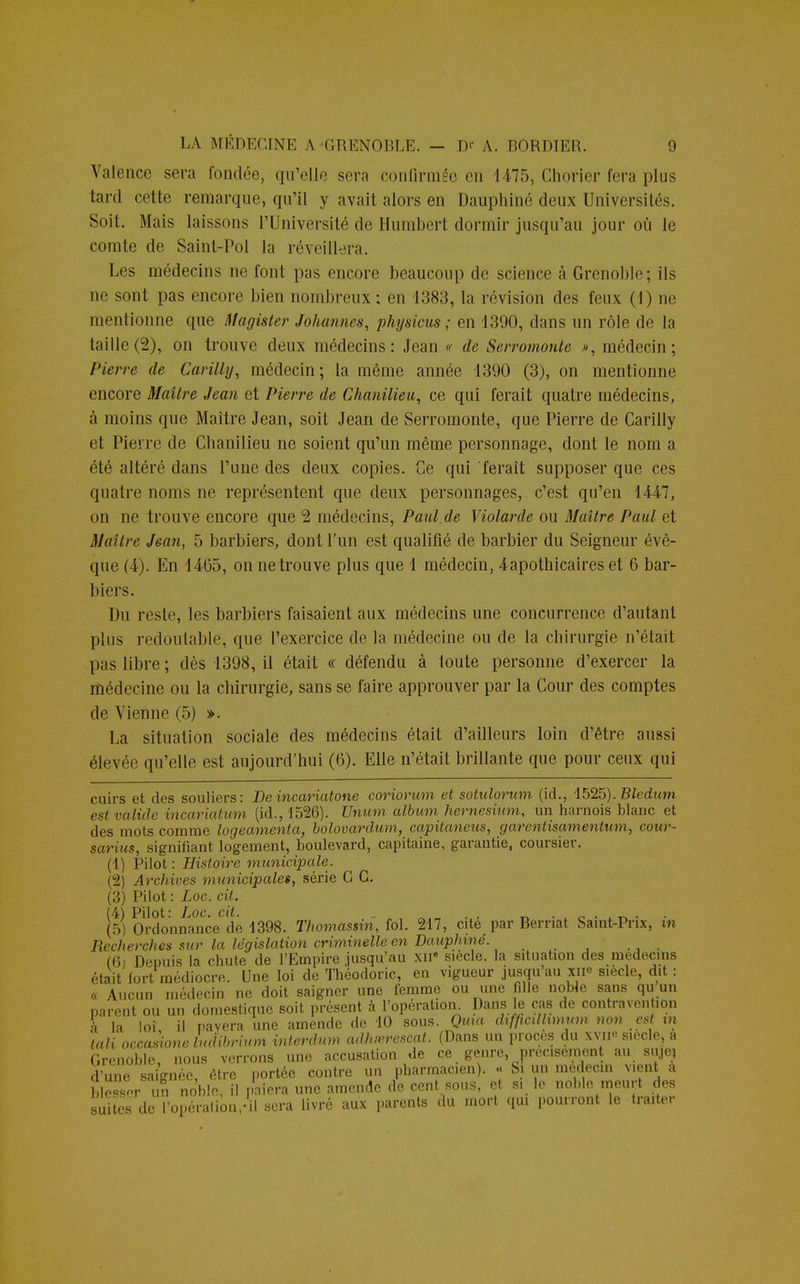 Valence sera fondée, qu'elle sera confirmée en 1475, Chorier fera plus tard cette remarque, qu'il y avait alors en Dauphiné deux Universités. Soit. Mais laissons l'Université de Humbert dormir jusqu'au jour où le comte de Saint-Pol la réveillera. Les médecins ne font pas encore beaucoup de science à Grenoble; ils ne sont pas encore bien nombreux ; en 1383, la révision des feux (1) ne mentionne que Magister Johannes, physicus ; en 1390, dans un rôle de la taille (2), on trouve deux médecins: Jean « de Serromonte », médecin; Pierre de Carilly, médecin; la même année 1390 (3), on mentionne encore Maître Jean et Pierre de Chanilieu, ce qui ferait quatre médecins, à moins que Maître Jean, soit Jean de Serromonte, que Pierre de Carilly et Pierre de Chanilieu ne soient qu'un même personnage, dont le nom a été altéré dans l'une des deux copies. Ce qui ferait supposer que ces quatre noms ne représentent que deux personnages, c'est qu'en 1447, on ne trouve encore que 2 médecins, Paul.de Violarde ou Maître Paul et Maître Jean, 5 barbiers, dont l'un est qualifié de barbier du Seigneur évê- que (4). En 1465, on ne trouve plus que 1 médecin, 4apothicaires et 6 bar- biers. Du reste, les barbiers faisaient aux médecins une concurrence d'autant plus redoutable, que l'exercice de la médecine ou de la chirurgie n'était pas libre; dès 1398, il était « défendu à toute personne d'exercer la médecine ou la chirurgie, sans se faire approuver par la Cour des comptes de Vienne (5) ». La situation sociale des médecins était d'ailleurs loin d'être aussi élevée qu'elle est aujourd'hui (6). Elle n'était brillante que pour ceux qui cuirs et des souliers: De incariatone coriorum et sotulorum (id., 1525). Bledum est valide incariatum (id., 1526). Unum album hernesium, un harnois blanc et des mots comme logeamenta, bolovardum, capitaneus, garentisamentum, cour- sarius, signifiant logement, boulevard, capitaine, garantie, coursier. (1) Pilot : Histoire municipale. (2) Archives municipales, série G G. (3) Pilot : Loc. cit. (4) Pilot: Loc. cit. . . , _^ . . . (5) Ordonnance de 1398. Thomassin, fol. 217, cite par Bernât Saint-Prix, xn Recherches sur la législation criminelle en Dauphiné. . (Gi Depuis la chute de l'Empire jusqu'au xn« siècle, la situation des médecins était fort médiocre. Une loi de Théodoric, en vigueur jusqu'au xii° siècle, dit : « Aucun médecin ne doit saigner une femme ou une fille noble sans qu un Grenoble, nous verrons une d'une blesser un noble, il palw. suites de l'opération/il sera livré aux parents du mort qui pourront le traite. saignée, être portée contre un pharmacien). « Si un médecin vient a un noble, il paiera une amende de cent sous, et si le noble meurt des
