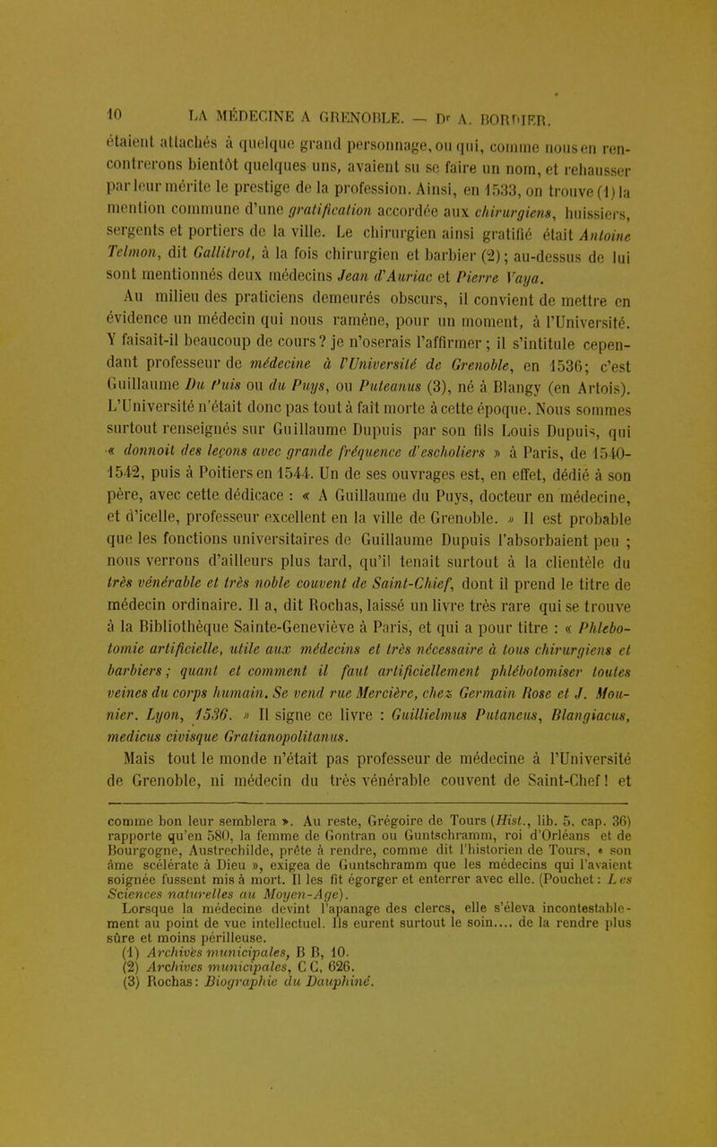 étaient attachés à quelque grand personnage, ou qui, comme nousen ren- contrerons bientôt quelques uns, avaient su se faire un nom, et rehausser par leur mérite le prestige de la profession. Ainsi, en 1533, on trouve(l)la mention commune d'une gratification accordée aux chirurgiens, huissiers, sergents et portiers de la ville. Le chirurgien ainsi gratifié était Antoine Telmon, dit Gallitrot, à la fois chirurgien et barbier (2); au-dessu< de lui sont mentionnés deux médecins Jean d'Auriac et Pierre Vaya. Au milieu des praticiens demeurés obscurs, il convient de mettre en évidence un médecin qui nous ramène, pour un moment, à l'Université. Y faisait-il beaucoup de cours? je n'oserais l'affirmer ; il s'intitule cepen- dant professeur de médecine à VUniversité de Grenoble, en 1536; c'est Guillaume Du Puis ou du Puys, ou Puteanus (3), né à Blangy (en Artois). L'Université n'était donc pas tout à fait morte à cette époque. Nous sommes surtout renseignés sur Guillaume Dupuis par son fils Louis Dupuis, qui « donnoit des leçons avec grande fréquence d'escholiers » à Paris, de 1540- 1542, puis à Poitiers en 1544. Un de ses ouvrages est, en effet, dédié à son père, avec cette dédicace : « A Guillaume du Puys, docteur en médecine, et d'icelle, professeur excellent en la ville de Grenoble. » Il est probable que les fonctions universitaires de Guillaume Dupuis l'absorbaient peu ; nous verrons d'ailleurs plus tard, qu'il tenait surtout à la clientèle du très vénérable et très noble couvent de Saint-Chief, dont il prend le titre de médecin ordinaire. Il a, dit Rochas, laissé un livre très rare qui se trouve à la Bibliothèque Sainte-Geneviève à Paris, et qui a pour titre : « PJilebo- tomie artificielle, utile aux médecins et très nécessaire à tous chirurgiens et barbiers ; quant et comment il faut artificiellement phlébotomiser toutes veines du corps humain. Se vend rue Mercière, chez Germain Rose et J. Mou- nier. Lyon, 1536. » Il signe ce livre : Guillielmus Putaneus, Blangiacus, medicus civisque Gratianopolitanus. Mais tout le monde n'était pas professeur de médecine à l'Université de Grenoble, ni médecin du très vénérable couvent de Saint-Cbef! et comme bon leur semblera ». Au reste, Grégoire de Tours (Hist., lib. 5, cap. 36) rapporte qu'en 580, la femme de Gontran ou Guntschramm, roi d'Orléans et de Bourgogne, Austrecbilde, prête à rendre, comme dit l'historien de Tours, • son âme scélérate à Dieu », exigea de Guntschramm que les médecins qui l'avaient soignée fussent mis à mort. Il les fit égorger et enterrer avec elle. (Pouchet: Les Sciences naturelles au Moyen-Age). Lorsque la médecine devint l'apanage des clercs, elle s'éleva incontestable- ment au point de vue intellectuel. Ils eurent surtout le soin.... de la rendre plus sûre et moins périlleuse. (1) Archives municipales, B B, 10. (2) Archives municipales, C C, 626. (3) Rochas : Biographie du Dauphiné.