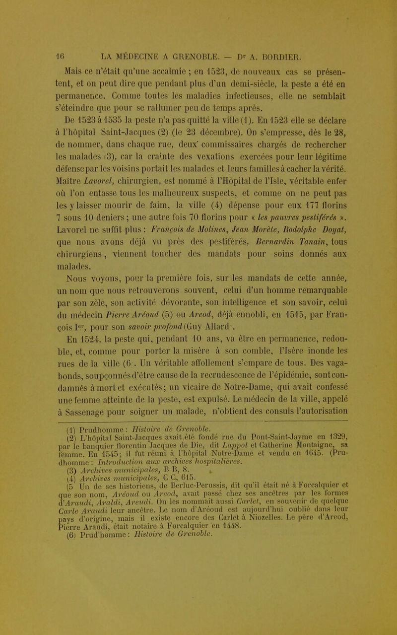 Mais ce n'était qu'une accalmie ; en 1523, de nouveaux cas se présen- tent, et on peut dire que pendant i>lus d'un demi-siècle, la peste a été en permanence. Comme toutes les maladies infectieuses, elle ne semblait s'éteindre que pour se rallumer peu de temps après. De 1523àl535 la peste n'a pas quitté la ville (1). En 1523 elle se déclare à l'hôpital Saint-Jacques (2) (le 23 décembre). On s'empresse, dès le 28, de nommer, dans chaque rue, deux'commissaires chargés de rechercher les malades i3), car la crainte des vexations exercées pour leur légitime défense par les voisins portait les malades et leurs familles à cacher la vérité. Maître Lavorcl, chirurgien, est nommé à l'Hôpital de l'Isle, véritable enfer où l'on entasse tons les malheureux suspects, et comme on ne peut pas les y laisser mourir de faim, la ville (4) dépense pour eux 177 florins 7 sous 10 deniers; une autre fois 70 florins pour « les pauvres pestiférés ». Lavorel ne suffit plus : François de Molines, Jean Morète, Rodolphe Doyat, que nous avons déjà vu près des pestiférés, Bernardin Tanain, tous chirurgiens, viennent loucher des mandats pour soins donnés aux malades. Nous voyons, pour la première fois, sur les mandats de cette année, un nom que nous retrouverons souvent, celui d'un homme remarquable par son zèle, son activité dévorante, son intelligence et son savoir, celui du médecin Pierre Aréoud (5) ou Areod, déjà ennobli, en 1515, par Fran- çois Ier, pour son savoir profond (G uy Allard . En 15-21, la peste qui, pendant 10 ans, va être en permanence, redou- ble, et, comme pour porter la misère à son comble, l'Isère inonde les rues de la ville (6 . Un véritable affollement s'empare de tous. Des vaga- bonds, soupçonnés d'être cause de la recrudescence de l'épidémie, sont con- damnés à mort et exécutés; un vicaire de Notre-Dame, qui avait confessé une femme atteinte de la peste, est expulsé. Le médecin de la ville, appelé à Sassenage pour soigner un malade, n'obtient des consuls l'autorisation (1) Prudhomme : Histoire de Grenoble. (2) L'hôpital Saint-Jacques avait.été fondé rue du Pont-Saint-Jayme en 1329, par le banquier florentin Jacques de Die, dit Lappol et Catherine Montaigne, sa femme. En 1545; il fut réuni à l'hôpital Notre-Dame et vendu en 1645. (Pru- dhomme : Introduction aux archives hospitalières. (3) Archives municipales, B B, 8. » (4) Archives municipales, C C, 615. (5 Un de ses historiens, de Berluc-Perussis, dit qu'il était né à Forcalquier et que son nom, Aréoud ou Areod, avait passé chez ses ancêtres par les formes d'Araudi, Araldi, Areudi. On les nommait aussi Carlet, en souvenir de quelque Carie Araudi leur ancêtre. Le nom d'Aréoud est aujourd'hui oublié dans leur pays d'origine, mais il existe encore des Carlet à Niozelles. Le père d'Arcod, Pierre Araudi, était notaire à Forcalquier en 1448. (6) Prud'homme : Histoire de Grenoble.