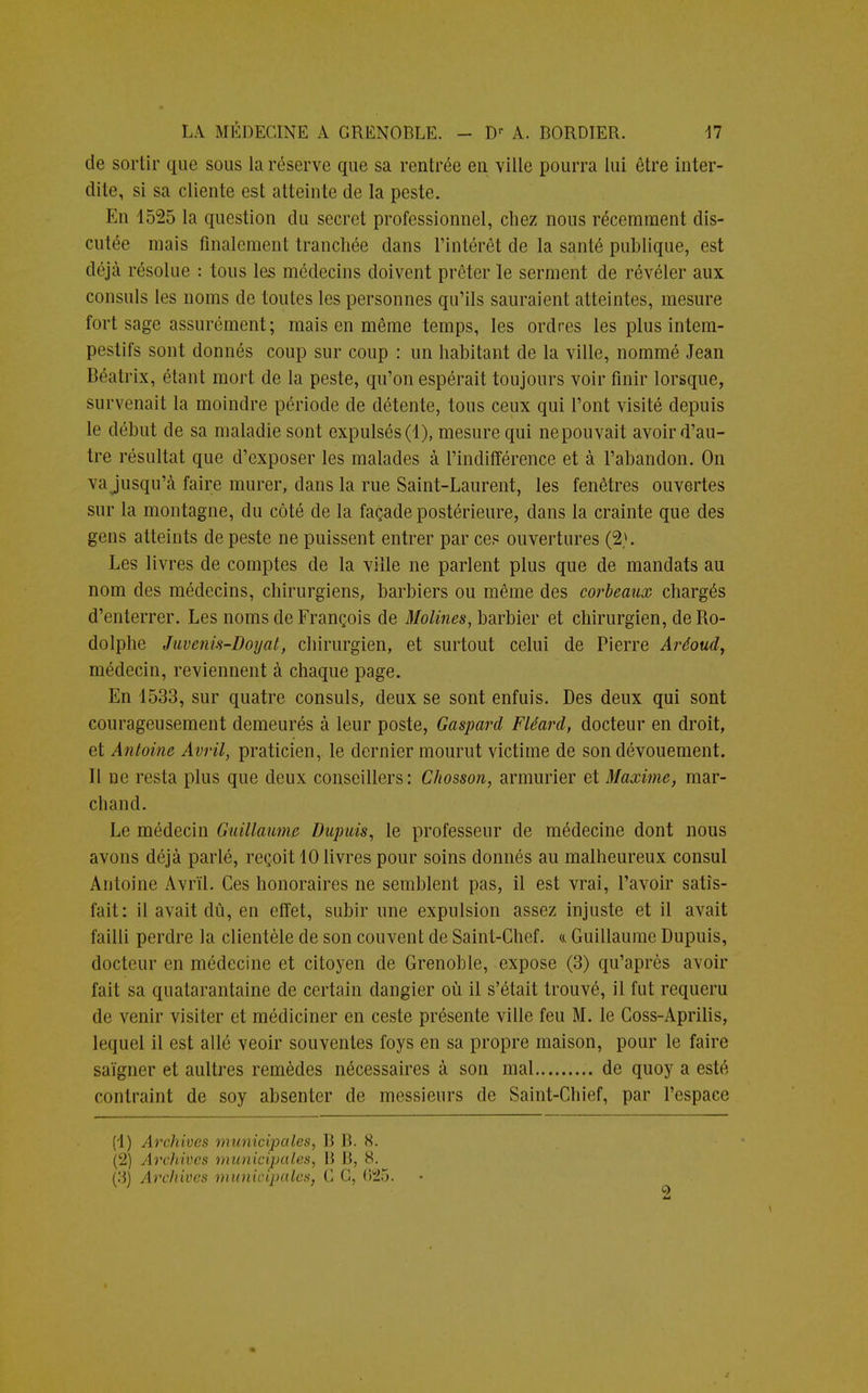 de sortir que sous la réserve que sa rentrée eu ville pourra lui être inter- dite, si sa cliente est atteinte de la peste. En 1525 la question du secret professionnel, chez nous récemment dis- culée mais finalement tranchée dans l'intérêt de la santé publique, est déjà résolue : tous les médecins doivent prêter le serment de révéler aux consuls les noms de toutes les personnes qu'ils sauraient atteintes, mesure fort sage assurément ; mais en même temps, les ordres les plus intem- pestifs sont donnés coup sur coup : un habitant de la ville, nommé Jean Béatrix, étant mort de la peste, qu'on espérait toujours voir finir lorsque, survenait la moindre période de détente, tous ceux qui l'ont visité depuis le début de sa maladie sont expulsés (1), mesure qui ne pouvait avoir d'au- tre résultat que d'exposer les malades à l'indifférence et à l'abandon. On va jusqu'à faire murer, dans la rue Saint-Laurent, les fenêtres ouvertes sur la montagne, du côté de la façade postérieure, clans la crainte que des gens atteints de peste ne puissent entrer par ces ouvertures (2>. Les livres de comptes de la ville ne parlent plus que de mandats au nom des médecins, chirurgiens, barbiers ou même des corbeaux chargés d'enterrer. Les noms de François de Molines, barbier et chirurgien, de Ro- dolphe Juvenis-Doyat, chirurgien, et surtout celui de Pierre Aréoud, médecin, reviennent à chaque page. En 1533, sur quatre consuls, deux se sont enfuis. Des deux qui sont courageusement demeurés à leur poste, Gaspard Fléard, docteur en droit, et Antoine Avril, praticien, le dernier mourut victime de son dévouement. Il ne resta plus que deux conseillers: Chosson, armurier et Maxime, mar- chand. Le médecin Guillaume Dupuis, le professeur de médecine dont nous avons déjà parlé, reçoit 10 livres pour soins donnés au malheureux consul Antoine Avril. Ces honoraires ne semblent pas, il est vrai, l'avoir satis- fait: il avait dû, en effet, subir une expulsion assez injuste et il avait failli perdre la clientèle de son couvent de Saint-Chef. <i Guillaume Dupuis, docteur en médecine et citoyen de Grenoble, expose (3) qu'après avoir fait sa quatarantaine de certain dangier où il s'était trouvé, il fut requeru de venir visiter et médiciner en ceste présente ville feu M. le Coss-Aprilis, lequel il est allé veoir souventes foys en sa propre maison, pour le faire saigner et aultres remèdes nécessaires à son mal de quoy a esté contraint de soy absenter de messieurs de Saint-Chief, par l'espace (1) Archives municipales, B B. 8. (2) Archives municipales, B B, 8. (3) Archives municipales, C G, 625. 9