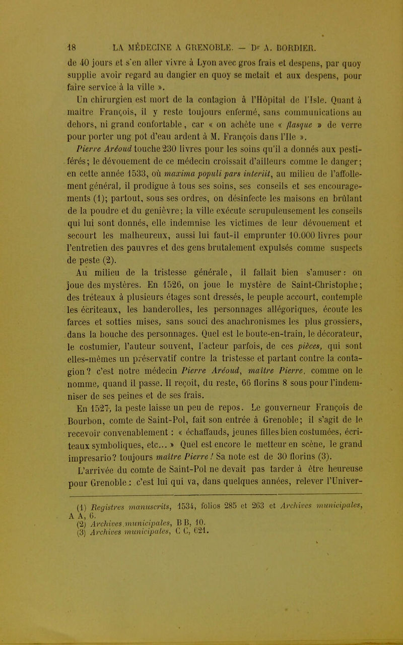 de 40 jours et s'en aller vivre à Lyon avec gros frais et despens, par quoy supplie avoir regard au dangier en quoy se metait et aux despens, pour faire service à la ville ». Un chirurgien est mort de la contagion à l'Hôpital de l'Isle. Quant à maître François, il y reste toujours enfermé, sans communications au dehors, ni grand confortable, car « on achète une « flasque » de verre pour porter ung pot d'eau ardent à M. François dans l'Ile ». Pierre Arêoud touche 230 livres pour les soins qu'il a donnés aux pesti- férés; le dévouement de ce médecin croissait d'ailleurs comme le danger; en cette année 1533, où maxima populi pars interiit, au milieu de l'affolle- ment général, il prodigue à tous ses soins, ses conseils et ses encourage- ments (1); partout, sous ses ordres, on désinfecte les maisons en brûlant de la poudre et du genièvre; la ville exécute scrupuleusement les conseils qui lui sont donnés, elle indemnise les victimes de leur dévouement et secourt les malheureux, aussi lui faut-il emprunter 10.000 livres pour l'entretien des pauvres et des gens brutalement expulsés comme suspects de peste (2). Au milieu de la tristesse générale, il fallait bien s'amuser : on joue des mystères. En 1526, on joue le mystère de Saint-Christophe ; des tréteaux à plusieurs étages sent dressés, le peuple accourt, contemple les écriteaux, les banderolles, les personnages allégoriques, écoute les farces et sotties mises, sans souci des anachronismes les plus grossiers, dans la bouche des personnages. Quel est le boute-en-train, le décorateur, le costumier, l'auteur souvent, l'acteur parfois, de ces pièces, qui sont elles-mêmes un préservatif contre la tristesse et partant contre la conta- gion? c'est notre médecin Pierre Aréoud, maître Pierre, comme on le nomme, quand il passe. Il reçoit, du reste, 66 florins 8 sous pour l'indem- niser de ses peines et de ses frais. En 1527-, la peste laisse un peu de repos. Le gouverneur François de Bourbon, comte de Saint-Pol, fait son entrée à Grenoble; il s'agit de le recevoir convenablement : « échaffauds, jeunes filles bien costumées, écri- teaux symboliques, etc.. » Quel est encore le metteur en scène, le grand imprésario? toujours maître Pierre! Sa note est de 30 florins (3). L'arrivée du comte de Saint-Pol ne devait pas tarder à être heureuse pour Grenoble : c'est lui qui va, dans quelques années, relever PUniver- (1) Registres manuscrits, 1534, folios 285 et 263 et Archives municipales, A A, G. (2) Archives.municipales, B B, 10.