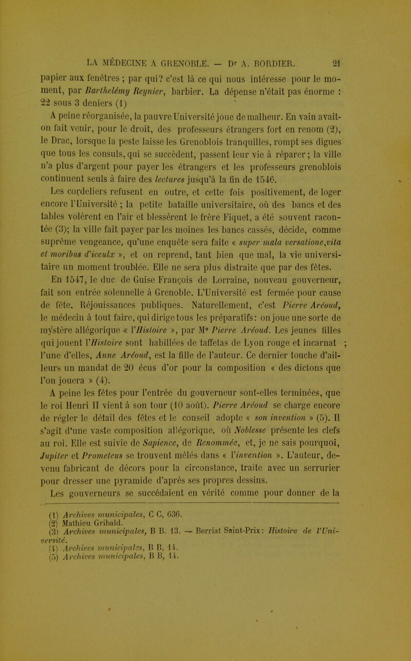 papier aux fenêtres ; par qui? c'est là ce qui nous intéresse pour le mo- ment, par Barthélémy Reynier, barbier. La dépense n'était pas énorme : 22 sous 3 deniers (1) A peine réorganisée, la pauvre Université joue de malheur. En vain avait- on fait venir, pour le droit, des professeurs étrangers fort en renom (2), le Drac, lorsque la peste laisse les Grenoblois tranquilles, rompt ses digues que tous les consuls, qui se succèdent, passent leur vie à réparer ; la ville n'a plus d'argent pour payer les étrangers et les professeurs grenoblois continuent seuls à faire des lectures jusqu'à la fin de 1546. Les cordeliers refusent en outre, et cette fois positivement, de loger encore l'Université ; la petite bataille universitaire, où des bancs et des tables volèrent en l'air et blessèrent le frère Fiquet, a été souvent racon- tée (3); la ville fait payer parles moines les bancs cassés, décide, comme suprême vengeance, qu'une enquête sera faite « super mala versatione,vita et moribus dHeeulx », et on reprend, tant bien que mal, la vie universi- taire un moment troublée. Elle ne sera plus distraite que par des fêtes. En 1547, le duc de Guise François de Lorraine, nouveau gouverneur, fait son entrée solennelle à Grenoble. L'Université est fermée pour cause de fête. Réjouissances publiques. Naturellement, c'est Pierre Aréoud, le médecin à tout faire, qui dirige tous les préparatifs: on joue une sorte de mystère allégoriques Y Histoire », par Me Pierre Aréoud. Les jeunes filles qui jouent VHistoire sont habillées de taffetas de Lyon rouge et incarnat l'une d'elles, Anne Aréoud, est la fille de l'auteur. Ce dernier touche d'ail- leurs un mandat de 20 écus d'or pour la composition « des dictons que l'on jouera » (4). A peine les fêtes pour l'entrée du gouverneur sont-elles terminées, que le roi Henri II vient à son tour (10 août). Pierre Aréoud se charge encore de régler le détail des fêtes et le conseil adopte « son invention » (5). Il s'agit d'une vaste composition allégorique, où Noblesse présente les clefs au roi. Elle est suivie de Sapience, de Renommée, et, je ne sais pourquoi, Jupiter et Prometeus se trouvent mêlés dans « l'invention ». L'auteur, de- venu fabricant de décors pour la circonstance, traite avec un serrurier pour dresser une pyramide d'après ses propres dessins. Les gouverneurs se succédaient en vérité comme pour donner de la (1) Archives municipales, C C, 636. (2) Mathieu Gribald. versité.