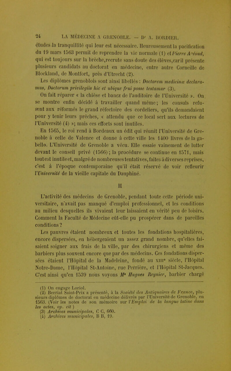 études La tranquillité qui leur est nécessaire. Heureusement la pacification du 19 mars 15(33 permit de reprendre la vie normale (1) el Pierre A^-éoud, qui est toujours sur la brèche,recrute sans doute desélèves,caril présente plusieurs candidats au doctorat en médecine, entre autre Corneille de Blockland, de Montfort, près d'Utrecht (2). Les diplômes grenoblois sont ainsi libellés : Doctorem medicinœ déclara- mus, Doctorumprîvilegm hic et ubique fruiposse testamur (3). On fait réparer « la chièse et banez de l'auditoire de l'Université ». On se montre enfin décidé à travailler quand même; les consuls refu- sent aux réformés le grand réfectoire des cordeliers, qu'ils demandaient pour y tenir leurs prêches, « attendu que ce local sert aux lectures de l'Université (4) »; mais ces efforts sont inutiles. En 1565, le roi rend à Bordeaux un édit qui réunit l'Université de Gre- noble à celle de Valence et donne à cette ville les 1400 livres delà ga- belle. L'Université de Grenoble a vécu. Elle essaie vainement de lutter devant le conseil privé (1566) ; la procédure se continue en 1571, mais toutest inutile et, malgréde nombreuses tentatives, faites à diverses reprises, c'est à l'époque contemporaine qu'il était réservé de voir refleurir Y Université de la vieille capitale du Dauphiné. II L'activité des médecins de Grenoble, pendant toute cette période uni- versitaire, n'avait pas manqué d'emploi professionnel, et les conditions au milieu desquelles ils vivaient leur laissaient en vérité peu de loisirs. Comment la Faculté de Médecine eût-elle pu prospérer dans de pareilles conditions ? Les pauvres étaient nombreux et toutes les fondations hospitalières, encore dispersées, en hébergeaient un assez grand nombre, qu'elles fai- saient soigner aux frais de la ville, par des chirurgiens et même des barbiers plus souvent encore que par des médecins. Ces fondations disper- sées étaient l'Hôpital de la Madeleine, fondé au xni8 siècle, l'Hôpital Notre-Dame, l'Hôpital St-Antoine, rue Perrière, et l'Hôpital St-Jacques. C'est ainsi qu'en 4539 nous voyons Me Hugues Régnier, barbier chargé (1) On engage Loriol. (2) Berriat Saint-Prix a présenté, à la Société des Antiquaires de Frpnce, plu- sieurs diplômes de doctorat en médecine délivrés par l'Université de Grenoble, en 1563. (Voir les notes de son mémoire sur l'Emploi de la langue latine dans les actes, op. cit ) (3) Archives municipales, C G, 660.