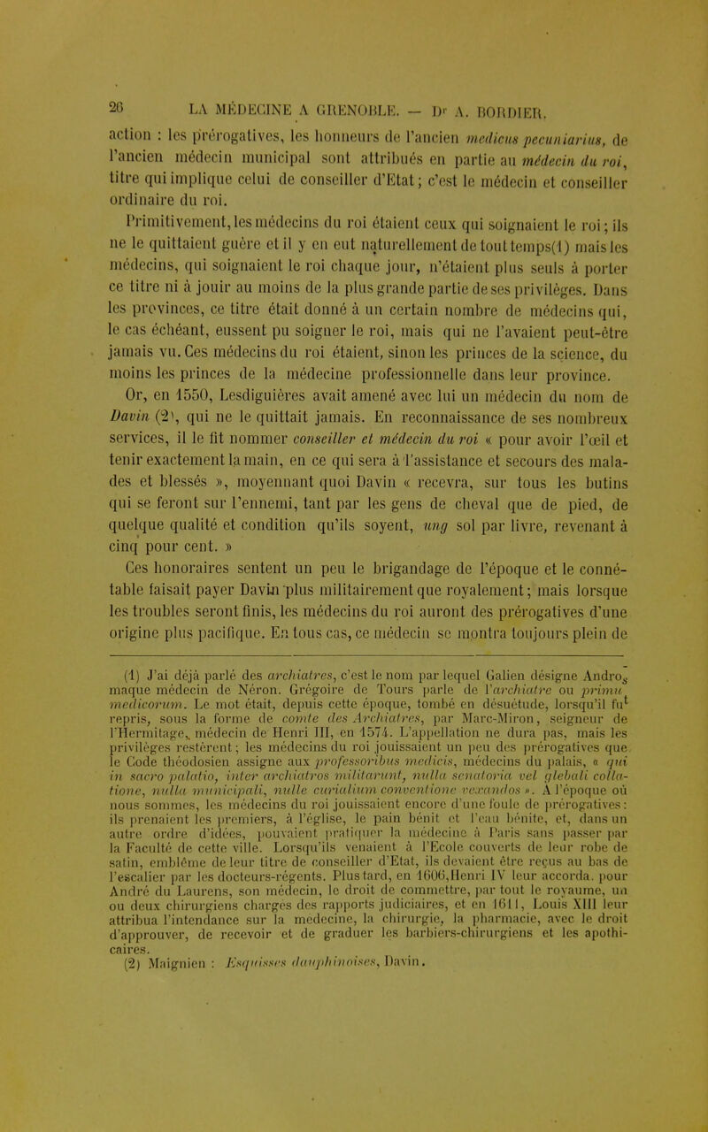 action : les prérogatives, les honneurs de l'ancien medicus pecuniarius, de l'ancien médecin municipal sont attribués en partie au médecin du roi, titre qui implique celui de conseiller d'Etat; c'est te médecin et conseiller ordinaire du roi. Primitivement, les médecins du roi étaient ceux qui soignaient le roi; ils ne le quittaient guère et il y en eut naturellement de touttemps(l) maisles médecins, qui soignaient le roi chaque jour, n'étaient plus seuls à porter ce titre ni à jouir au moins de la plus grande partie deses privilèges. Dans les provinces, ce titre était donné à un certain nombre de médecins qui, le cas échéant, eussent pu soigner le roi, mais qui ne l'avaient peut-être jamais vu. Ces médecins du roi étaient, sinon les princes de la science, du moins les princes de la médecine professionnelle dans leur province. Or, en 1550, Lesdiguières avait amené avec lui un médecin du nom de Davin (i>\ qui ne le quittait jamais. En reconnaissance de ses nombreux services, il le fit nommer conseiller el médecin du roi « pour avoir l'œil et tenir exactement la main, en ce qui sera à l'assistance et secours des mala- des et blessés », moyennant quoi Davin « recevra, sur tous les butins qui se feront sur l'ennemi, tant par les gens de cheval que de pied, de quelque qualité et condition qu'ils soyent, ung sol par livre, revenant à cinq pour cent. » Ces honoraires sentent un peu le brigandage de l'époque et le conné- table faisait payer Davin plus militairement que royalement; mais lorsque les troubles seront finis, les médecins du roi auront des prérogatives d'une origine plus pacifique. En tous cas, ce médecin se montra toujours plein de (1) J'ai déjà parlé des archiatres, c'est le nom par lequel Galien désigne Andro6. maque médecin de Néron. Grégoire de Tours parle de Varchiatre ou primu medicorum. Le mot était, depuis cette époque, tombé en désuétude, lorsqu'il fu' repris, sous la forme, de comte des Archiatres, par Marc-Miron, seigneur de l'Hermitâge,, médecin de Henri III, en 1574. L'appellation ne dura pas, mais les privilèges restèrent; les médecins du roi jouissaient un peu des prérogatives que le Code théodosien assigne aux pirofessoribus medicis, médecins du palais, a qui in sacro palatio, inter archiatros militarunt, nulla senatoria vel glebali collu- tione, nulla municipali, nulle curialium convenlione veœandos ». A l'époque où nous sommes, les médecins du roi jouissaient encore d'une foule de prérogatives: ils prenaient les premiers, à l'église, le pain bénit et l'eau bénite, et, dans un autre ordre d'idées, pouvaient pratiquer la médecine à Paris sans passer par la Faculté de cette ville. Lorsqu'ils venaient à l'Ecole couverts de leur robe de satin, emblème de leur titre de conseiller d'Etat, ils devaient être reçus au bas de l'escalier par les docteurs-régents. Plus tard, en -1600, Henri IV leur accorda, pour André du Laurens, son médecin, le droit de commettre, partout le royaume, un ou deux chirurgiens chargés des rapports judiciaires, et en 1611, Louis XIII leur attribua l'intendance sur la médecine, la chirurgie, la pharmacie, avec le droit d'approuver, de recevoir et de graduer les barbiers-chirurgiens et les apothi- caires. (2) Maignicn : Esquisses dauphinoises, Davin.