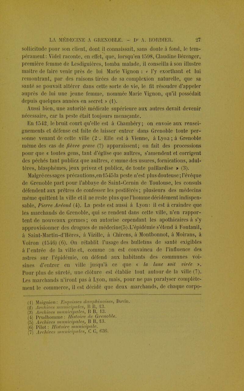 sollicitude pour son client, dont il connaissait, sans doute à fond, le tem- pérament: Videl raconte, en effet, que, lorsqu'on 1598, Claudine Bécenger, première femme de Lêsdiguières, tomba malade, il conseilla à son illustre maître de faire venir près de lui Marie Vignon : « l'y exorlliant et lui remontrant, par des raisons tirées de sa complexion naturelle, que sa santé se pouvait altérer dans cette sorte de vie, le fit résoudre d'appeler auprès de lui une jeune femme, nommée Marie Vignon, qu'il possédait depuis quelques aimées en secret » (1). Aussi bien, une autorité médicale supérieure aux autres devait devenir nécessaire, car la peste était toujours menaçante. i En 1542, le bruit court qu'elle est à Chambéry; on envoie aux rensei- gnements et défense est faite de laisser entrer dans Grenoble toute per- sonne venant de cette ville (2 . Elle est à Vienne, à Lyon ; à Grenoble même des cas de fièvre grave (?) apparaissent; on fait des processions pour que « toutes gens, tant d'église que aultres, s'amendent et corrigent des péchés tant publiez que aultres, comme des usures, fornications, adul- tères, blasphèmes, jeux privez et publiez, de toute paillardise » (3). Malgrécessages précautions,en 15451a peste n'est plus douteuse ;l'évêque de Grenoble part pour l'abbaye de Saint-Cernin de Toulouse, les consuls défendent aux prêtres de confesser les pestiférés; plusieurs des médecins même quittent la ville et il neresie plus que l'homme décidément indispen- sable, Pierre Aréoud (4). La peste est aussi à Lyon: il est à craindre que les marchands de Grenoble, qui se rendent dans cette ville, n'en rappor- tent de nouveaux germes ; on autorise cependant les apothicaires à s'y approvisionner des drogues de médecine(5).L'épidémie s'étend à Fontanil, à Saint-Martin-d'Hères, à Vizille, à Chirens, à Montbonnot, à Moirans, à Voiron (1546) (6). On rétablit l'usage des bulletins de santé exigibles à l'entrée de la ville et, comme on est convaincu de l'influence des astres sur l'épidémie, on défend aux habitants des communes voi- sines d'entrer en ville jusqu'à ce que « la lune soit virée ». Pour plus de sûreté, une clôture est établie tout autour de la ville (7). Les marchands n'iront pas à Lyon, mais, pour ne pas paralyser complète- ment le commerce, il est décidé que deux marchands, de chaque corpo- (1) Maignicn: Esquisses dauphinoises, Davin. {2) Archives municipales, B B, 13. (3) Archives municipales, B B, 13. (4) Prudhomme : Histoire de Grenoble. (5) Archives municipales, B B, 13. (P>) Pilot : Histoire municipale.