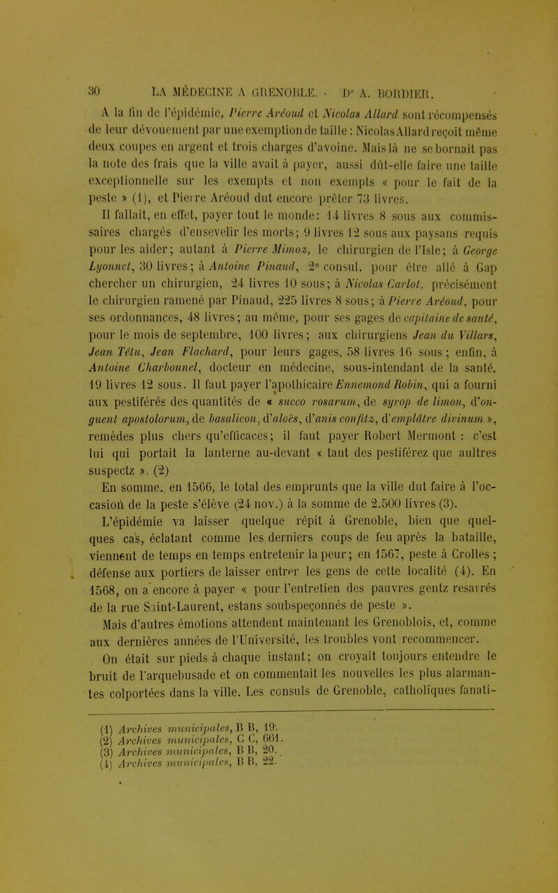 A la fin de l'épidémie, Pûm Arêovâ et Nicolas Allard sont récompensé* de Unir dévouement par une exemption de taille: Nicolas Allard reçoit même deux coupes en argent et trois charges d'avoine. Mais là ne se bornait pas la note des frais que la ville avait à payer, aussi dût-elle faire une lailie exceptionnelle sur les exempts et non exempts « pour le fait de la peste » (1), et Pierre Aréoud dut encore prêter 7;] livre-. Il fallait, en effet, payer tout le monde: 14 livres 8 sous aux commis- saires chargés d'ensevelir les morts; 9 livres 12 sous aux paysans requis pour les aider ; autant à Pierre Mimo», le chirurgien de l'Isle ; à George Lyonnct, 30 livres ; à Antoine Pinaud, 2e consul, pour être aile à Gap chercher un chirurgien, 24 livres 10 sous; à Nicolas Carlot, précisément le chirurgien ramené par Pinaud, 225 livres 8 sous; à Pierre Aréoud, pour ses ordonnances, 48 livres; au même, pour ses gages de capitaine de santé, pour le mois de septembre, 100 livres; aux chirurgiens Jean du Villars, Jean Têtu, Jean Flachard, pour leurs gages, 58 livres 10 sous; enfin, à Antoine Charbonnel, docteur en médecine, sous-intendant de la santé, 19 livres 12 sous. Il faut payer l'apothicaire Ennemond Robin, qui a fourni aux pestiférés des quantités de « sneco rosarum, de syrop de limon, iVon- guent apostolorum,de basalicon,(Y'aloës, (Yanis confitz, d'emplâtre divinum », remèdes plus chers qu'efficaces; il faut payer Robert Mermont : c'est lui qui portait la lanterne au-devant « tant des pestiférez que aultres suspeetz ». (2) En somme., en 1566, le total des emprunts que la ville dut faire à l'oc- casion de la peste s'élève r24 nov.) à la somme de 2.500 livres (3). L'épidémie va laisser quelque répit à Grenoble, bien que quel- ques cas, éclatant comme les derniers coups de feu après la bataille, viennent de temps en temps entretenir la peur; en 1567, peste à Crolles ; défense aux portiers de laisser entrer les gens de cette localité (4). En 1568, on a'encore à payer « pour l'entretien des pauvres gentz resarrés de la rue Saint-Laurent, estans soubspeçonnés de peste ». Mais d'autres émotions attendent maintenant les Grenoblois, et, comme aux dernières années de l'Université, les troubles vont recommencer. On était sur pieds à chaque instant; on croyait toujours entendre le bruit de l'arquebusade et on commentait les nouvelles les plus alarman- tes colportées dans la ville. Les consuls de Grenoble, catholiques fanati- (1) Archives municipales, B B, 19. (2) Archives municipales, G C, 661. (3) Arcliives municipales, B B, 20.