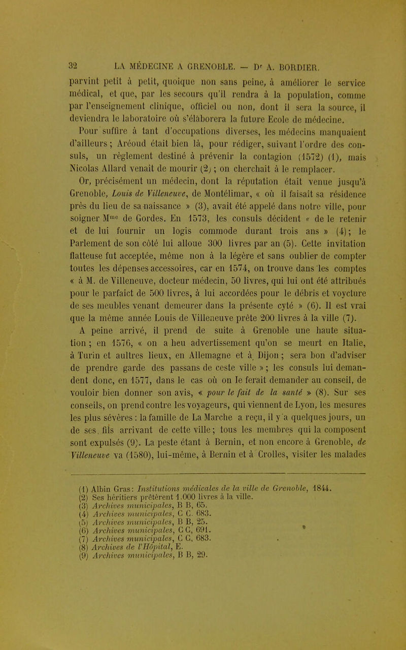 parvint petit à petit, quoique non sans peine, à améliorer le service médical, et que, par les secours qu'il rendra à la population, comme par l'enseignement clinique, officiel ou non, dont il sera la source, il deviendra le laboratoire où s'élaborera la future Ecole de médecine. Pour suffire à tant d'occupations diverses, les médecins manquaient crailleurs; Aréoud était bien là, pour rédiger, suivant l'ordre des con- suls, un règlement destiné à prévenir la contagion (1572) (1), mais Nicolas Allard venait de mourir (2; ; on cberchait à le remplacer. Or, précisément un médecin, dont la réputation était venue jusqu'à Grenoble, Louis de Villeneuve, de Montélimar, « où il faisait sa résidence près du lieu de sa naissance » (3), avait été appelé dans notre ville, pour soigner Mme de Gordes. En 4573, les consuls décident « de le retenir et de lui fournir un logis commode durant trois ans » (4); le Parlement de son côté lui alloue 300 livres par an (5). Cette invitation flatteuse fut acceptée, même non à la légère et sans oublier de compter toutes les dépenses accessoires, car en 1574, on trouve dans les comptes « à M. de Villeneuve, docteur médecin, 50 livres, qui lui ont été attribués pour le parfaict de 500 livres, à lui accordées pour le débris et voyclure de ses meubles venant demeurer dans la présente cyté » (6). Il est vrai que la même année Louis de Villeneuve prête 200 livres à la ville (7). A peine arrivé, il prend de suite à Grenoble une haute situa- tion ; en 1576, « on a lieu advertissement qu'on se meurt en Italie, à Turin et aultres lieux, en Allemagne et à Dijon ; sera bon d'adviser de prendre garde des passans de ceste ville » ; les consuls lui deman- dent donc, en 1577, dans le cas où on le ferait demander au conseil, de vouloir bien donner son avis, « pour le fait de la santé » (8). Sur ses conseils, on prend contre les voyageurs, qui viennent de Lyon, les mesures les plus sévères : la famille de La Marche a reçu, il y a quelques jours, un de ses.fiis arrivant de cette ville ; tous les membres qui la composent sont expulsés (9). La peste étant à Bernin, et non encore à Grenoble, de Villeneuve va (1580), lui-môme, à Bernin et à Crolles, visiter les malades (1) Albin Gras: Institutions médicales de la ville de Grenoble, 1844. (2) Ses héritiers prêtèrent 1.000 livres à la ville. (3) Archives municipales, B B, 65. (4) Archives municipales, C C. 683. \p) Archives municipales, B B, 25. (6) Archives municipales, G G, 691. (7) Archives municipales, C G, 683. (8) Archives de l'Hôpital, E.