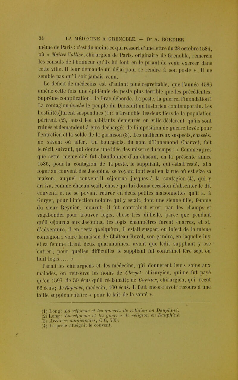 même de Paris: c'est du moins ce qui ressort d'une lettre du 28 octobre 1581, où « Maître Vallier, chirurgien de Paris, originaire de Grenoble, remercie les consuls de l'honneur qu'ils lui font en le priant de venir exercer dans celte ville. Il leur demande un délai pour se rendre à son poste » il ne semble pas qu'il soit jamais venu. Le déficit de médecins est d'autant plus regrettable, que Tannée 1580 amène cette fois une épidémie de peste plus terrible que les précédentes. Suprême complication : lcDrac déborde. La peste, la guerre, l'inondation ! La contagion fauche le peuple du Diois,ditun historien contemporain. Les hostilités7urent suspendues (1) ; à Grenoble les deux tiersde la population périrent (2), aussi les habitants demeurés en ville déclarent qu'ils sont ruinés et demandent à être déchargés de l'imposition de guerre levée pour l'entretien et la solde de la garnison (3). Les malheureux suspects, chassés, ne savent où aller. Un bourgeois, du nom d'Ennemond Charvel, fait le récit suivant, qui donne une idée des misères du temps : « Comme après que cette même cité fut abandonnée d'un chacun, en la présente année 1586, pour la contagion de la peste, le suppliant, qui estait resté, alla loger au couvent des Jacopins, se voyant tout seul en la rue où est size sa maison, auquel couvent il séjourna jusques à la contagion (4), qui y arriva, comme chacun sçait, chose qui lui donna occasion d'absenter le dit couvent, et ne se povant retirer en deux petites maisonnettes qu'il a, à Gorget, pour l'infection notoire qui y estait, dont une sienne fille, femme du sieur Reynier, mourut, il fut contrainct errer par les champs et vagabonder pour trouver logis, chose très difficile, parce que pendant qu'il séjourna aux Jacopins, les logis champêtres furent enarrez, et si, d'adventure, il en resta quelqu'un, il estait suspect ou infect de la même contagion ; voire la maison de Château-Revol, son gendre, en laquelle luy et sa femme firent deux quarantaines, avant que ledit suppliant y ose entrer ; pour quelles difficultés le suppliant fut contrainct fère sept ou huit logis » Parmi les chirurgiens et les médecins, qui donnèrent leurs soins aux malades, on retrouve les noms de Clerget, chirurgien, qui ne fut payé qu'en 1597 de 50 écus qu'il réclamait; de CuHlier, chirurgien, qui reçut 66 écus; de Raphaël, médecin, 100 écus. Il faut encore avoir recours à une taille supplémentaire « pour le fait de la santé ». (1) Long: La réforme et les guei*res de religion en Dauphiné. (2) Long : La réforme et les guerres de religion en Dauphiné. (3) Archives municipales, G G, 705. (.i) La peste atteignit le couvent.