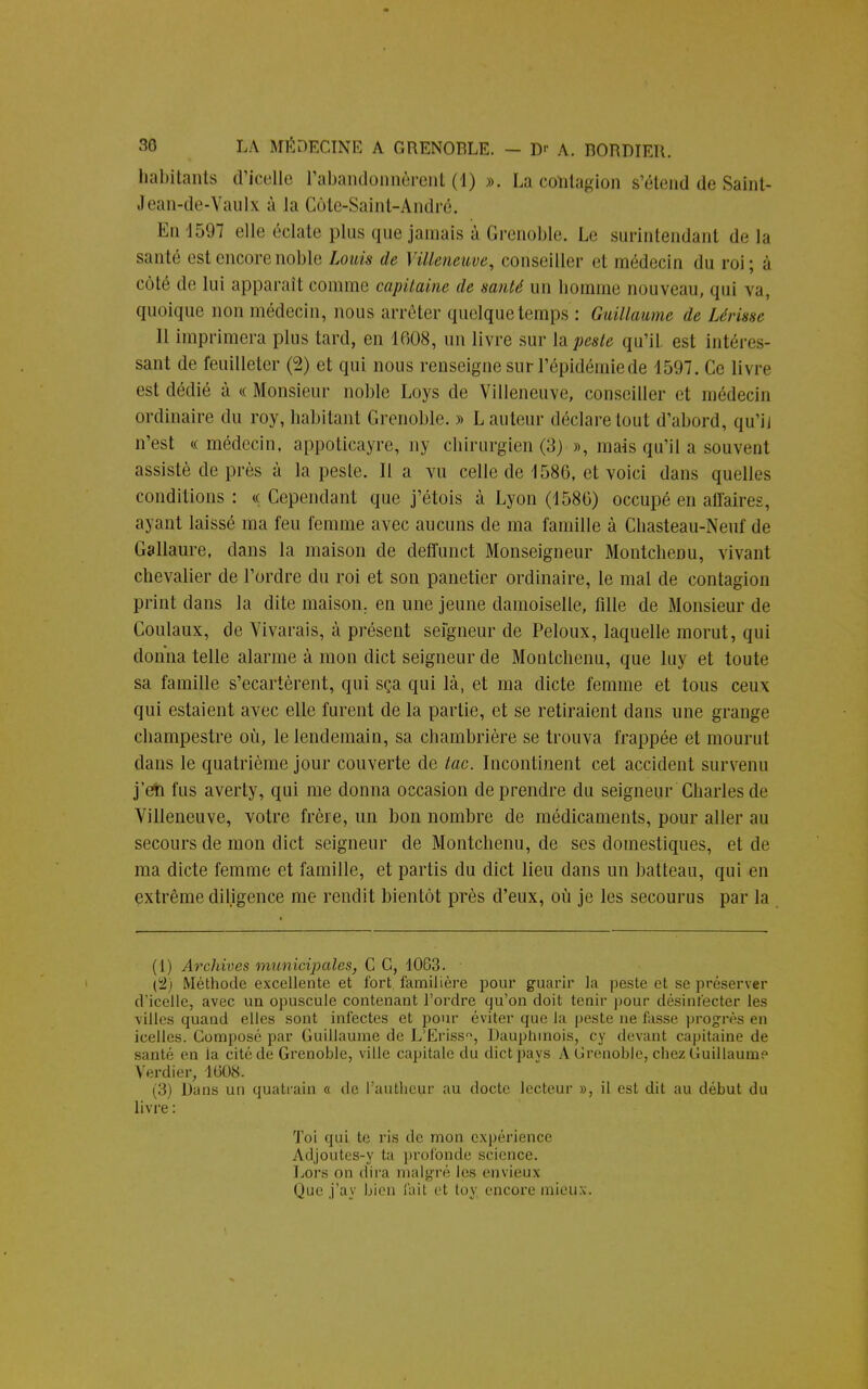 habitants d'icelle l'abandonnèrent (1) ». La contagion s'étend de Saint- Jean-de-Vaulx à la Côte-Saint-André. En 1597 elle éclate plus que jamais à Grenoble. Le surintendant delà santé est encore noble Louis de Villeneuve, conseiller et médecin «lu roi ; à côté de lui apparaît comme capitaine de santé un lioinine nouveau, qui va, quoique non médecin, nous arrêter quelque temps : Guillaume de hérisse Il imprimera plus tard, en 1608, un livre sur là peste qu'il est intéres- sant de feuilleter (2) et qui nous renseigne sur l'épidémie de 1597. Ce livre est dédié à « Monsieur noble Loys de Villeneuve, conseiller et médecin ordinaire du roy, habitant Grenoble. » L auteur déclare tout d'abord, qu'il n'est « médecin, appoticayre, ny chirurgien (3) », mais qu'il a souvent assisté de près à la peste. Il a vu celle de 1586, et voici dans quelles conditions : « Cependant que j'étois à Lyon (1580) occupé en affaires, ayant laissé ma feu femme avec aucuns de ma famille à Chasteau-Neuf de Gallaure, dans la maison de deffunct Monseigneur Montchenu, vivant chevalier de l'ordre du roi et son panetier ordinaire, le mal de contagion print clans la dite maison, en une jeune damoiselle, fille de Monsieur de Coulaux, de Vivarais, à présent seîgneur de Peloux, laquelle morut, qui donna telle alarme à mon dict seigneur de Montchenu, que luy et toute sa famille s'écartèrent, qui sça qui là, et ma dicte femme et tous ceux qui estaient avec elle furent de la partie, et se retiraient dans une grange champestre où, le lendemain, sa chambrière se trouva frappée et mourut dans le quatrième jour couverte de tac. Incontinent cet accident survenu j'en fus averty, qui me donna occasion de prendre du seigneur Charles de Villeneuve, votre frère, un bon nombre de médicaments, pour aller au secours de mon dict seigneur de Montchenu, de ses domestiques, et de ma dicte femme et famille, et partis du dict lieu dans un batteau, qui en extrême diligence me rendit bientôt près d'eux, où je les secourus par la (1) Archives municipales, C C, 1063. C2i Méthode excellente et fort, familière pour guarir la peste et se préserver d'icelle, avec un opuscule contenant l'ordre qu'on doit tenir pour désinfecter les villes quand elles sont infectes et pour éviter que la peste ne fasse progrès en icelles. Composé par Guillaume de L'Eriss, Dauphinois, cy devant capitaine de santé en la cité de Grenoble, ville capitale du dict pays A Grenoble, chez Guillaume Verdi er, 1608. (3) Dans un quatrain « de Pauthcur au docte lecteur », il est dit au début du livre : Toi qui te ris de mon expérience Adjoutes-y ta profonde science. Lors on dira malgré les envieux Que j'av bien fail et toy encore mieux,