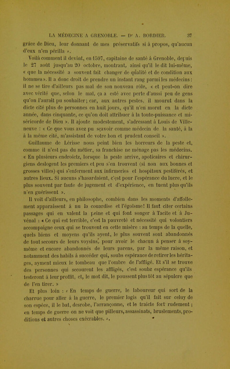 grâce de Dieu, leur donnant de nies préservatifs si à propos, qu'aucun d'eux n'en périlla ». Voilà comment il devint, en 4597, capitaine de santé à Grenoble, depuis le 27 août jusqu'au 20 octobre, montrant, ainsi qu'il le dit lui-même, « que la nécessité a souvent fait changer de qualité et de condition aux hommes». Il a donc droit de prendre un instant rang parmi les médecins: il ne se tire d'ailleurs pas mal de son nouveau rôle, « et peut-on dire avec vérité que, selon le mal, ça a esté avec perte d'aussi peu de gens qu'on l'aurait pu souhaiter; car, aux autres pestes, il mourut dans la dicte cité plus de personnes en huit jours, qu'il n'en morut en la dicte année, dans cinquante, ce qu'on doit attribuer à la toute-puissance et mi- séricorde de Dieu ». Il ajoute modestement, s'adressant à Louis de Ville- neuve : « Ce que vous avez pu sçavoir comme médecin de la santé, à la à la même cité, m'assistant de votre bon et prudent conseil ». Guillaume de Lérisse nous peint bien les horreurs de la peste et, comme il n'est pas du métier, sa franchise ne ménage pas les médecins. « En plusieurs endroictz, lorsque la peste arrive, apoticaires et chirur- giens deslogent les premiers et peu s'en trouvent (si non aux bonnes et grosses villes) qui s'enferment aux infirmeries et hospitaux pestiférés, et autres lieux. Si aucuns s'hasardaient, c'est pour l'espérance du lucre, et le plus souvent par faute de jugement et d'expérience, en tuent plus qu'ils n'en guérissent ». Il voit d'ailleurs, en philosophe, combien dans les moments d'affolle- ment apparaissent à nu la couardise et l'égoïsme ! Il faut citer certains passages qui en valent la peine et qui font songer à Tacite et à Ju- vénal : « Ce qui est terrible, c'est la pauvreté et nécessité qui volontiers accompaigne ceux qui se trouvent en cette misère : au temps de la quelle, quels biens et moyens qu'ils ayent, le plus souvent sont abandonnés de tout secours de leurs voysins*. pour avoir le chacun à penser à soy- même et encore abandonnés de leurs parens, par la même raison, et notamment deshabils à succéder qui, soubs espérance de retirer les hérita- ges, ayment mieux le tombeau que l'ombre de l'affligé. Et s'il se trouve des personnes qui secourent les affligés, c'est soubz espérance qu'ils testeront à leurproffit, et, le mot dit, le poussent plus tôt au sépulcre que de l'en tirer. » Et plus loin : « En temps de guerre, le laboureur qui sort de la charrue pour aller à la guerre, le premier logis qu'il fait sur celuy de son espèce, il le bat, desrobe, l'arrançonne, et le traicte fort rudement ; en temps de guerre on ne voit que pilleurs, assassinats, bruslements, pro- ditions et autres choses exécrables. ». *