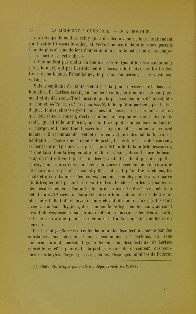 « Au temps de famine, celuy qui a du bled à vendre, le cache attendant qu'il vaille 10 escus le setier, et verroit mourir de faim tous ses parents et amis plus tôt que de leur donner un morceau de pain, tant en ce temps- là la charité est refroidie. » « Elle ne l'est pas moins en temps de peste. Quand le fils abandonne le père, le mari, qui par l'estroit lien du mariage doit suivre toutes les for- tunes de sa femme, l'abandonne; le parant son parant, et le voisin son voisin. » Mais le capitaine de santé n'était pas là pour deviser sur la bassesse humaine. De Lérisse savait, au moment voulu, faire montre de bon juge- ment et de décision. «Tout aussitôt que la peste soit connue, il faut eslablir un bon et solide conseil avec aulhorité, telle qu'il appartient, par l'advis duquel toutes choses soyent mûrement disposées. » La première chose que doit faire le conseil, c'est de nommer un capitaine, « ou maître de la santé, qui ait telle authorité, que tout ce qu'il commandera au faict de sa charge, soit incontinent exécuté et luy soit obéi comme au conseil même. » Il recommande d'établir la surveillance des habitants par les habitants: « parce que en temps de peste, les pestiférés, le plus souvent, cachent leur maljusquesàce que la mort de l'un de la famille le descouvre, ce que faisant en la fréquentation de leurs voisins, ils sont cause de beau- coup de mal.» Il veut que les médecins visitent les boutiques des apothi- caires, pour voir si elles sont bien pourvues ; il recommande d'éviter que les maisons des pestiférés soient pillées ; il veut qu'on tue les chiens, les chats et qu'on bannisse les poules, chapons, poulets, pourceaux « parce qu'ils fréquentent partout et se vautrent sur les choses ordes et puantes ». Ces mesures étaient d'autant plus utiles qu'au xviie siècle et même au début du xvme siècle on faisait encore du fumier dans les rues de Greno- ble, on y teillait du chanvre et on y élevait des pourceaux (1). Insistant avec raison 'sur l'hygiène, il recommande de loger en lieu sain, au soleil levant, de parfumer la maison matin et soir, d'ouvrir les fenêtres au nord. ffOn ne sortira que quand le soleil aura battu la campagne une heure ou deux. » Par le mot parfumerie on entendait alors la désinfection, même par des substances mal odorantes ; mais néanmoins, les parfums, au sens moderne du mot, passaient généralement pour désinfectants ; de Lérisse conseille, en effet, pour éviter la peste, des sachets de senteur, des pom- mes « ou boytes d'argent percées, plaines d'esponges imbibées de l'odorat (1) Pitot: Statistique générale du département de l'Isère. 4