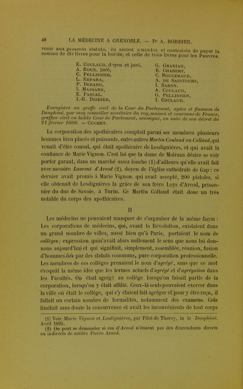 venir aux présents statuts, ils seront anandoz et contraints de paver la somme de div livres pour la boëtte, et celle de trois livres pour les Pauvres. E. Coulaud, diyen et juré, G. Granian, A. Roux, juré, E. Chabert, C. Pellissier, c. Bougeraud, L. Repara, a. de Saintours, P. Berard, I, Baron, I. Massard, a. Goulaud, . E. Pascal, g. Pellissier, I.-B. Disdier, 1. Coulaud. Enregistré au greffe civil de la Cour du Parlement, aydes H finances de Dauphiné, par moy conseiller secrétaire du roy,maison et couronne de France greffier civil en ladite Cour de Parlement, soussigné, m, suite de sou décret du 21 février 1666. — Cuchet. La corporation des apothicaires comptait parmi ses membres plusieurs hommes bien placés et puissants, entre autres Martin Coulaud ou Collaud,qui venait d'être consul, qui était apothicaire de Lesdiguières, et qui avait la confiance de Marie Vignon. C'est lui que la dame de Moirans désire se voir porter garant, clans un marché assez louche (1) d'ailleurs qu'elle avait fait avec messire Laurent d'Areod (2), doyen de l'église cathédrale de Gap : ce dernier avait promis à Marie Vignon. qui avait accepté, 200 pistoles, si elle obtenait de Lesdiguières la grâce de son frère Loys d'Areod, prison- nier du duc de Savoie, à Turin. Ce Martin Collaud était donc un très notable du corps des apothicaires. Il Les médecins ne pouvaient manquer de s'organiser de la même façon : Les corporations de médecins, qui, avant la Révolution, existaient dans un grand nombre de villes, aussi bien qu'à Paris, portaient le nom de collèges; expression quin'avait alors nullement le sens que nous lui don- nons aujourd'hui et qui signifiait, simplement, assemblée, réunion, fusion d'hommes liés par des statuts communs, pure corporation professionnelle. Les membres de ces collèges prenaient le nom d'agrégé, sans que ce mot évoquât la même idée que les termes actuels d'agrégé et d'agrégation dans les Facultés. On était agrégé au collège lorsqu'on faisait partie de la corporation, lorsqu'on y était affilié. Ceux-làseulspouvaient exercer dans la ville où était le collège, qui s'y étaient fait agréger et pour y être reçu, il fallait un certain nombre de formalités, notamment des examens. Cela limitait sans doute la concurrence et avait les inconvénients de tout corps (1) Voir Marie Vignon et Lesdiguières, par Pilot de Thorev, in le Dauphiné. Avril 1895. (2) On peut se demander si ces d'Areod n'étaient pas des descendants directs ou indirects de maître Pierre Areod.