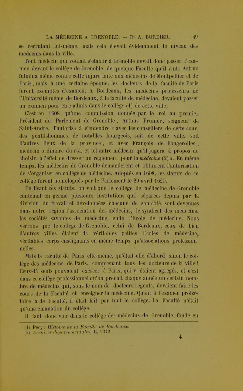 se recrutant lui-même, mais cela élevait évidemment le niveau des médecins dans la ville. Tout médecin qui voulait s'établir à Grenoble devait donc passer l'exa- men devant le collège de Grenoble, de quelque Faculté qu'il vînt : Astruc fulmina môme contre cette injure faite aux médecins de Montpellier et de Paris; niais à une certaine époque, les docteurs delà faculté de Paris furent exemptés d'examen. A Bordeaux, les médecins professeurs de l'Université môme de Bordeaux, à la faculté de médecine, devaient passer un examen pour être admis dans le collège (I) de cette ville. C'est en 1608 qu'une commission donnée par le roi au premier Président du Parlement de Grenoble, Arthus Prunier, seigneur de Saint-André, l'autorisa à s'entendre « avec les conseillers de cette cour, des gentilshommes, de notables bourgeois, soit de cette ville, soit d'autres lieux de la province, et avec François de Fougerolles , médecin ordinaire du roi, et tel autre médecin qu'il jugera à propos de choisir, à l'effet de dresser un règlement pour \&médecine (2) ». En même temps, les médecins de Grenoble demandèrent et obtinrent l'autorisation de s'organiser en collège de médecine. Adoptés en 1608, les statuts de ce collège furent homologués par le Parlement le 29 avril 1620. En lisant ces statuts, on voit que le collège de médecine de Grenoble contenait en germe plusieurs institutions qui, séparées depuis par la division du travail et développées chacune de son côté, sont devenues dans notre région l'association des médecins, le syndicat des médecins, les sociétés savantes de médecine, enfin l'Ecole de médecine. Nous verrons que le collège de Grenoble, celui de Bordeaux, ceux de bien d'autres villes, étaient de véritables petites Ecoles de médeciner véritables corps enseignants en même temps qu'associations profession nelles. Mais la Faculté de Paris elle-même, qu'était-elle d'abord, sinon le col- lège des médecins de Paris, comprenant tous les docteurs de la ville ! Ceux-là seuls pouvaient exercer à Paris, qui y étaient agrégés, et c'est dans ce collège professionnel qu'on prenait chaque année un certain nom- bre de médecins qui, sous le nom de docteurs-régents, devaient faire les cours de la Faculté et enseigner la médecine. Quant à l'examen proba- toire la de Faculté, il était fait par tout le collège. La Faculté n'était qu'une émanation du collège. Il faut donc voir dans le collège des médecins de Grenoble, fondé en (1) Pery : Histoire de la Faculté de Bordeaux. (2) Archivés départementale»} 13, '213 i2. 4