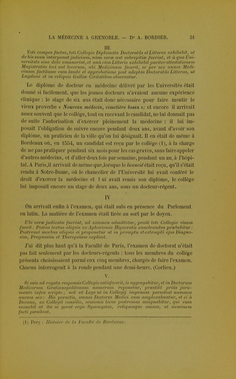 HI. Voti compos factus,toti Collegio Biplomata Doctoratûs etLitteras exhibebit, ut dehissuun interponatjudicium,nùm verse aut subrepitise fuerint, et àquaUni- versitate sine dolo emanerint, et unàcùmLitteris exhibebit pariter attestationem Magistrahïs loci aut locorum, ubi Medicinam fecerit, se per sex annos Medi- cinam factitasse cum laude et approbatione post adeptas Doctoratûs Litteras, ut Lugduni et in reliquis Gallise Civitatibus observatur. Le diplôme de docteur en médecine délivré par les Universités était donné si facilement, que les jeunes docteurs n'avaient aucune expérience clinique : le stage de six ans était donc nécessaire pour faire mentir le vieux proverbe « Nouveau médecin, cimetière bossu »; et encore il arrivait assez souvent que le collège, tout en recevant le candidat, ne lui donnait pas de suite l'autorisation d'exercer pleinement la médecine : il lui im- posait l'obligation de suivre encore pendant deux ans, avant d'avoir son diplôme, un praticien de la ville qu'on lui désignait. Il en était de même à Bordeaux où, en 1554, un candidat est reçu par le collège (1), à la charge de ne pas pratiquer pendant six mois pour les cas graves, sans faireappeler d'autres médecins, et d'aller deux fois par semaine, pendant un an, à l'hôpi- tal. A Paris,il arrivait de même que,lorsque le licencié était reçu, qu'il s'était rendu à Notre-Dame, où le chancelier de l'Université lui avait conféré le droit d'exercer la médecine et 1 ui avait remis son diplôme, le collège lui imposait encore un stage de deux ans, sous un docteur-régent. IV On arrivait enfin à l'examen, qui était subi en présence du Parlement en latin. La matière de l'examen était tirée au sort par le doyen. Ubi verse judicalœ fuerint, ad examen admittclur, proùt toti Collegio visum fuerit: Postea talus aliquis exAphorismis Hipocratis enucleandus prsebebitur: Postremô morbus aliquis ei proponetur ut in promptu etextemplô ejusDiagno- sim, Prognosim et Therepeïam explicet. J'ai dit plus haut qu'à la Faculté de Paris, l'examen de doctorat n'était pas fait seulement par les docteurs-régents : tous les membres du collège présents choisissaient parmi eux cinq membres, chargés de faire l'examen. Chacun interrogeait à la ronde pendant une demi-heure. (Corlieu.) V. i si suis ad rogata responsis Collegiosatisfecerit, is aggregabitur, et inDoctorum Medicorum Gratianojiu/iiuniim numerum reponetur,' prsestitô priés jurà- mento infra scripto ; sed eâ Lege ut in Collegij impensas persolvat nummos aureos sex: flis peractis, omnes Doctores Medici non, amplexabuntur, et ei à Decano, ex Collegii consilio, sessimiis locus postremus assignabitur, qui eum monebit ut ita se (/crut erga Symmystas, rcli([uosque omnes, ut neminem facti pœniteat.