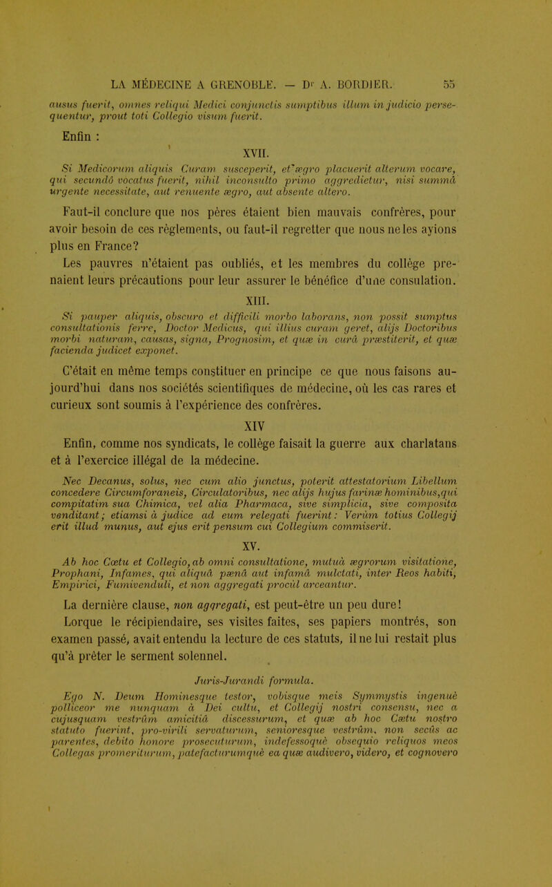 ausus fuerit, omnes reliqui Meclici conjunctis sumptibus illum in judicio perse- quentuT} prout toti Collegio visu») fuerit. Enfin : XVII. Si Medicorum aliquis Curam susceperit, efsegro placuerit alterum vocare, qui secundô vocatus fuerit, nihil inconsulto primo aggredietur, nisi summa urgente necessitate, aut renuente segro, aut absente altero. Faut-il conclure que nos pères étaient bien mauvais confrères, pour avoir besoin de ces règlements, ou faut-il regretter que nous ne les ayions plus en France? Les pauvres n'étaient pas oubliés, et les membres du collège pre- naient leurs précautions pour leur assurer le bénéfice d'une consulation. XIII. Si pauper aliquis, obscuro et difficili morbo laborans, non possit sumptus consultationis ferre, Doctor Medicus, qui illius curam geret, alijs Doctoribus morbi naturam, causas, signa, Prognosim, et quse in cura prœstiterit, et quse facienda judicet exponet. C'était en même temps constituer en principe ce que nous faisons au- jourd'hui dans nos sociétés scientifiques de médecine, où les cas rares et curieux sont soumis à l'expérience des confrères. XIV Enfin, comme nos syndicats, le collège faisait la guerre aux charlatans et à l'exercice illégal de la médecine. Nec Decanus, solus, nec cum alio junctus, poterit attestatorium Libellum concédere Circumforaneis, Circulatoribus, nec alijs hujus farinas, hominibus,qui compitatim sua Chimica, vel alia Pharmaca, sive simplicia, sive composita venditant ; etiamsi à judice ad eum relegati fuerint : Verùm totius Collegij erit illud munus, aut ejus erit pensum cui Collegium commiserit. XV. Ab hoc Cœtu et Collegio, ab omni consultatione, mutuà segrorum visitatione, Prophani, Infâmes, qui aliquâ psenâ aut infamâ mulctati, inter Reos habiti, Empirici, Fumivenduli, et non aggregati procùl arceantur. La dernière clause, non agqregati, est peut-être un peu dure ! Lorque le récipiendaire, ses visites faites, ses papiers montrés, son examen passé, avait entendu la lecture de ces statuts, il ne lui restait plus qu'à prêter le serment solennel. Juris-Jurandi formula. Ego N. Deum Hominesque testor, vobisque meis Symmystis ingénue polliceor me nunquam à Dei cultu, et Collegij nostri consensu, nec a cujusquam vestrûm amicitiâ discessurum, et quse ab hoc Csetu nostro statuto fuerint, pro-virili servatitrum, senioresque vestrûm, non secûs ac parentes, debito honore prosecidurtim, indefessoquè obsequio reliquos meos Collegas promeriturum, patefacturumquè eaquœ audivero, videro, et cognovero i