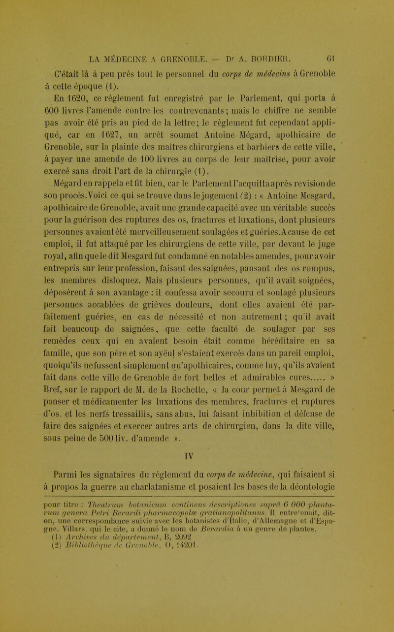 C'était là à peu près tout le personnel du corps de médecins à Grenoble à cette époque (4). En 1620, ce règlement fut enregistré par le Parlement, qui porta à 600 livres l'amende contre les contrevenants ; mais le chiffre ne semble pas avoir été pris au pied de la lettre; le règlement fut cependant appli- qué, car en 1627, un arrêt soumet Antoine Mégard, apothicaire de Grenoble, sur la plainte des maîtres chirurgiens et barbiers de cette ville, à payer une amende de 100 livres au corps de leur maîtrise, pour avoir exercé sans droit l'art de la chirurgie (1). Mégard en rappela et fit bien, car le Parlement l'acquitta après revision de son procès.Voici ce qui se trouve dans le jugement (2) : « Antoine Mesgard, apothicaire de Grenoble, avait une grande capacité avec un véritable succès pour la guérison des ruptures des os, fractures et luxations, dont plusieurs personnes avaientété merveilleusement soulagées et guéries. A cause de cet emploi, il fut attaqué par les chirurgiens de cette ville, par devant le juge royal, afin que le dit Mesgard fut condamné en notables amendes, pour avoir entrepris sur leur profession, faisant des saignées, pansant des os rompus, les membres disloquez. Mais plusieurs personnes, qu'il avait soignées, déposèrent à son avantage : il confessa avoir secouru et soulagé plusieurs personnes accablées de grièves douleurs, dont elles avaient été par- faitement guéries, en cas de nécessité et non autrement ; qu'il avait fait beaucoup de saignées, que cette faculté de soulager par ses remèdes ceux qui en avaient besoin était comme héréditaire en sa famille, que son père et son ayëul s'estaient exercés dans un pareil emploi, quoiqu'ils nefussent simplement qu'apothicaires, comme luy, qu'ils avaient fait dans cette ville de Grenoble de fort belles et admirables cures...., » Bref, sur le rapport de M. de la Rochette, « la cour permet à Mesgard de panser et médicamenter les luxations des membres, fractures et ruptures d'os, et les nerfs tressaillis, sans abus, lui faisant inhibition et défense de faire des saignées et exercer autres arts de chirurgien, dans la dite ville, sous peine de 500 liv. d'amende ». IV Parmi les signataires du règlement du corps de médecine, qui faisaient si à propos la guerre au charlatanisme et posaient les bases delà déontologie pour titre : Theatrum botanicum. continens descriptîones suprâ 6 <><><> planta^ rum '/('nera Pelri Berardi pharmacopolse gralia>i()/)(i/il(iiiiis. Il entretenait, <lit- on, une correspondance suivie avec les botanistes d'Italie, d'AlleEnagne et d'Espa- gne. Villars. qui le. cite, ;i donné le nom de Berardia ;'i un genre de plantes. (h Archives du département, 11, 2092 (2) Bibliothèque de Grenoble, 0, I 4201.