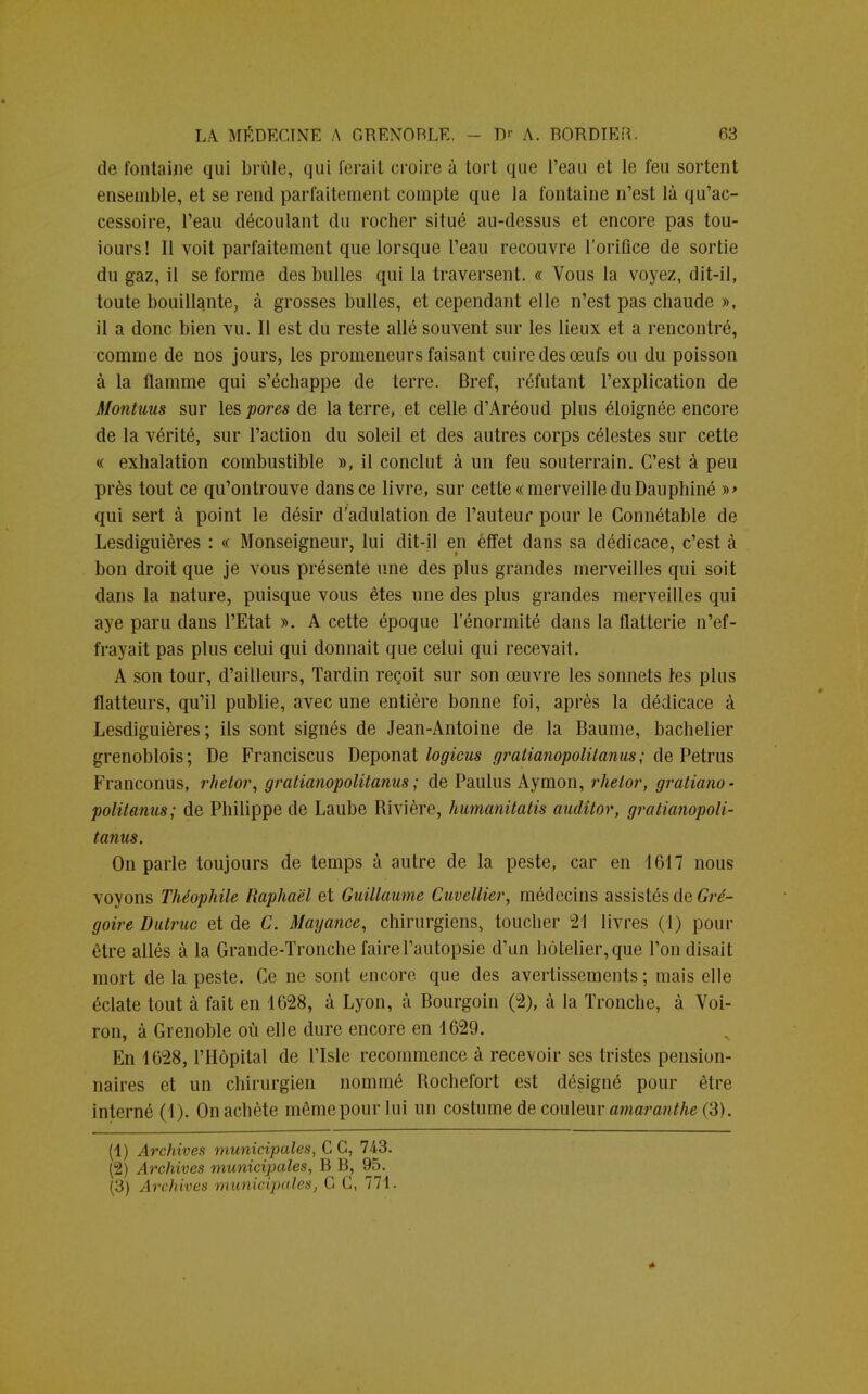 de fontaine qui brûle, qui ferait croire à tort que l'eau et le feu sortent ensemble, et se rend parfaitement compte que la fontaine n'est là qu'ac- cessoire, l'eau découlant du rocher situé au-dessus et encore pas tou- iours! Il voit parfaitement que lorsque l'eau recouvre l'orifice de sortie du gaz, il se forme des bulles qui la traversent. « Vous la voyez, dit-il, toute bouillante, à grosses bulles, et cependant elle n'est pas chaude », il a donc bien vu. Il est du reste allé souvent sur les lieux et a rencontré, comme de nos jours, les promeneurs faisant cuire des œufs ou du poisson à la flamme qui s'échappe de terre. Bref, réfutant l'explication de Montuus sur les pores de la terre, et celle d'Aréoud plus éloignée encore de la vérité, sur l'action du soleil et des autres corps célestes sur cette « exhalation combustible », il conclut à un feu souterrain. C'est à peu près tout ce qu'ontrouve dans ce livre, sur cette «merveilleduDauphiné »> qui sert à point le désir d'adulation de l'auteur pour le Connétable de Lesdiguières : « Monseigneur, lui dit-il en effet dans sa dédicace, c'est à bon droit que je vous présente une des plus grandes merveilles qui soit dans la nature, puisque vous êtes une des plus grandes merveilles qui aye paru dans l'Etat ». A cette époque l'énormité dans la flatterie n'ef- frayait pas plus celui qui donnait que celui qui recevait. A son tour, d'ailleurs, Tardin reçoit sur son œuvre les sonnets les plus flatteurs, qu'il publie, avec une entière bonne foi, après la dédicace à Lesdiguières; ils sont signés de Jean-Antoine de la Baume, bachelier grenoblois; De Franciscus Deponat logions gratianopolitanus; de Petrus Franconus, rhetor, gratianopolitanus ; de Paulus Aymon, rhelor, gratiano- politanus; de Philippe de Laube Rivière, humanitatis auditor, gratianopoli- tanus. On parle toujours de temps à autre de la peste, car en 1617 nous voyons Théophile Raphaël et Guillaume Cuvellier, médecins assistés de Gré- goire Dutruc et de C. Mayance, chirurgiens, toucher 21 livres (1) pour être allés à la Grande-Tronche faire l'autopsie d'un hôtelier, que l'on disait mort de la peste. Ce ne sont encore que des avertissements; mais elle éclate tout à fait en 4628, à Lyon, à Bourgoin (2), à la Tronche, à Voi- ron, à Grenoble où elle dure encore en 1629. En 1628, l'Hôpital de l'Isle recommence à recevoir ses tristes pension- naires et un chirurgien nommé Rochefort est désigné pour être interné (1). On achète même pour lui un costume de couleur amaranthe (3). (1) Archives municipales, C G, 743. (2) Archives municipales, B B, 95. (3) Archives municipales, C C, 771. *