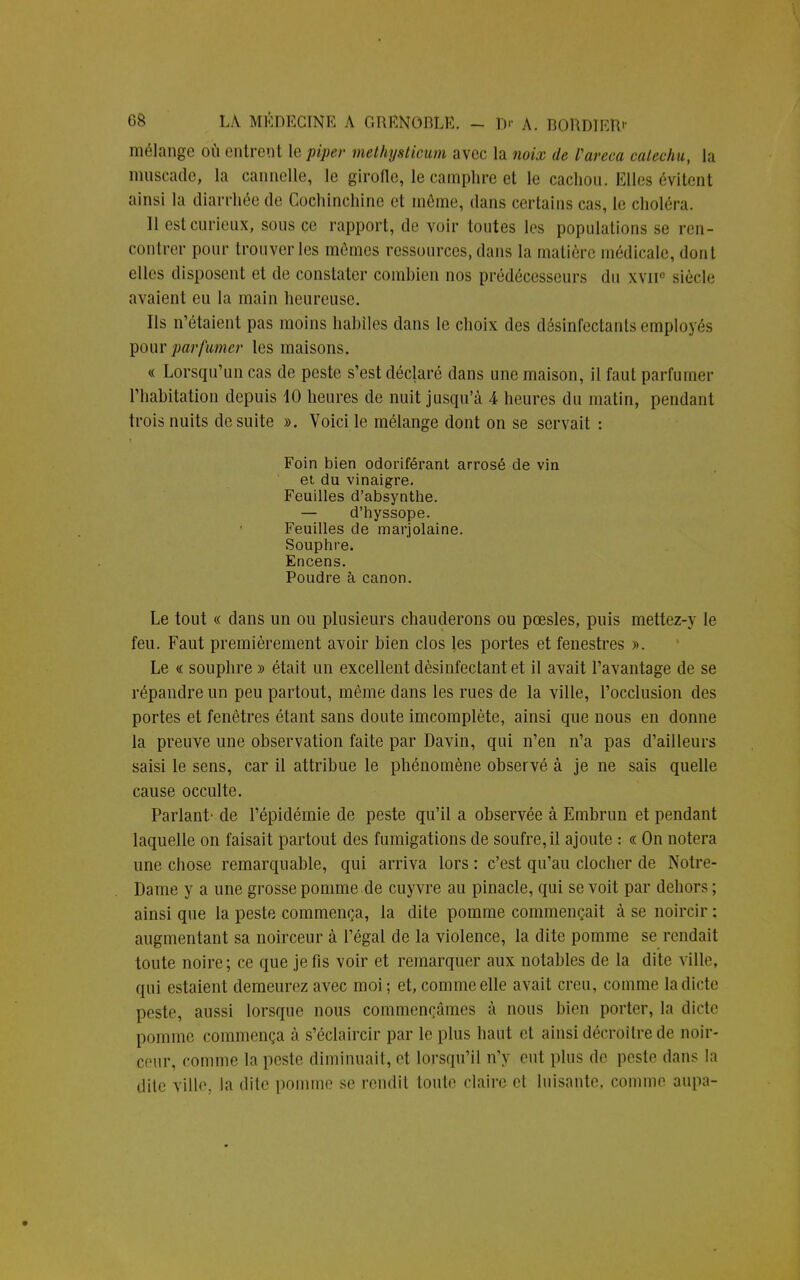 mélange où entrent le piper methystioum avec la noix de Vareca cateehu, la muscade, la cannelle, le girofle, le camphre et le cachou. Elles évitent ainsi la diarrhée de Cochinchine et môme, dans certains cas, le choléra. Il estcurieux, sous ce rapport, de voir toutes les populations se ren- contrer pour trouver les mômes ressources, dans la matière médicale, dont elles disposent et de constater combien nos prédécesseurs du xvii0 siècle avaient eu la main heureuse. Ils n'étaient pas moins habiles dans le choix des désinfectants employés pour parfumer les maisons. « Lorsqu'un cas de peste s'est déclaré dans une maison, il faut parfumer l'habitation depuis 10 heures de nuit jusqu'à 4 heures du matin, pendant trois nuits de suite ». Voici le mélange dont on se servait : Foin bien odoriférant arrosé de vin et du vinaigre. Feuilles d'absynthe. — d'hyssope. Feuilles de marjolaine. Souphre. Encens. Poudre à canon. Le tout « dans un ou plusieurs chauderons ou pœsles, puis mettez-y le feu. Faut premièrement avoir bien clos les portes et fenestres ». Le « souphre » était un excellent désinfectant et il avait l'avantage de se répandre un peu partout, même dans les rues de la ville, l'occlusion des portes et fenêtres étant sans doute imcomplète, ainsi que nous en donne la preuve une observation faite par Davin, qui n'en n'a pas d'ailleurs saisi le sens, car il attribue le phénomène observé à je ne sais quelle cause occulte. Parlant- de l'épidémie de peste qu'il a observée à Embrun et pendant laquelle on faisait partout des fumigations de soufre, il ajoute : « On notera une chose remarquable, qui arriva lors : c'est qu'au clocher de Notre- Dame y a une grosse pomme de cuyvre au pinacle, qui se voit par dehors ; ainsi que la peste commença, la dite pomme commençait à se noircir : augmentant sa noirceur à l'égal de la violence, la dite pomme se rendait toute noire; ce que je fis voir et remarquer aux notables de la dite ville, qui estaient demeurez avec moi ; et, comme elle avait creu, comme la dicte peste, aussi lorsque nous commençâmes à nous bien porter, la dicte pomme commença à s'éclaircir par le plus haut et ainsi décroître de noir- ceur, comme la peste diminuait, et lorsqu'il n'y eut plus de peste dans la dite ville, la dite pomme se rendit toute claire et luisante, comme aupa-