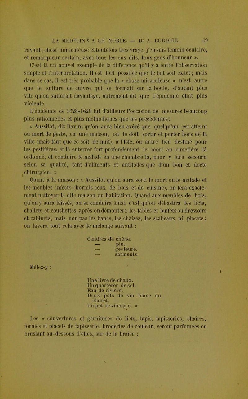 l'avant; chose miraculeuse ettoutefois très vraye, j'ensuis témoin oculaire, e1 remarqueur certain, avec tous les sus dits, tous gens d'honneur ». C'est là un nouvel exemple de la différence qu'il y a entre l'observation simple et l'interprétation. Il est fort possible que le fait soit exact; mais dans ce cas, il est très probable que la « chose miraculeuse » n'est autre que le sulfure de cuivre qui se formait sur la boule, d'autant plus vite qu'on sulfurait davantage, autrement dit que l'épidémie était plus violente. L'épidémie de 1628-1629 fut d'ailleurs l'occasion de mesures beaucoup plus rationnelles et plus méthodiques que les précédentes : « Aussitôt, dit Davin, qu'on aura bien avéré que quelqu'un est atteint ou mort de peste, en une maison, on le doit sortir et porter hors de la ville (mais faut que ce soit de nuit), à l'Isle, ou autre lieu destiné pour les pestiférez, et là enterrer fort profondément le mort au cimetière là ordonné, et conduire le malade en une chambre là, pour y être secouru selon sa qualité, tant d'aliments et antitodes que d'un bon et docte chirurgien. » Quant à la maison : « Aussitôt qu'on aura sorti le mort ou le malade et les meubles infects (hormis ceux de bois et de cuisine), on fera exacte- ment nettoyer la dite maison ou habitation. Quand aux meubles de bois, qu'on y aura laissés, on se conduira ainsi, c'est qu'on débastira les licts, chalicts et couchettes, après on démontera les tables et buffets ou dressoirs et cabinets, mais non pas les bancs, les chaises, les scabeaux ni placets; on lavera tout cela avec le mélange suivant : Cendres de chêne. — pin. — genieure. — sarments. Mélez-y : Une livre de chaux. Un quarteron de sel. Eau de rivière. Deux pots de vin blanc ou clairet. Un pot devinaig e. » Les « couvertures et garnitures de licts, tapis, tapisseries, chaires, formes et placets de tapisserie, broderies de couleur, seront parfumées en bruslant au-dessous d'elles, sur de la braise :