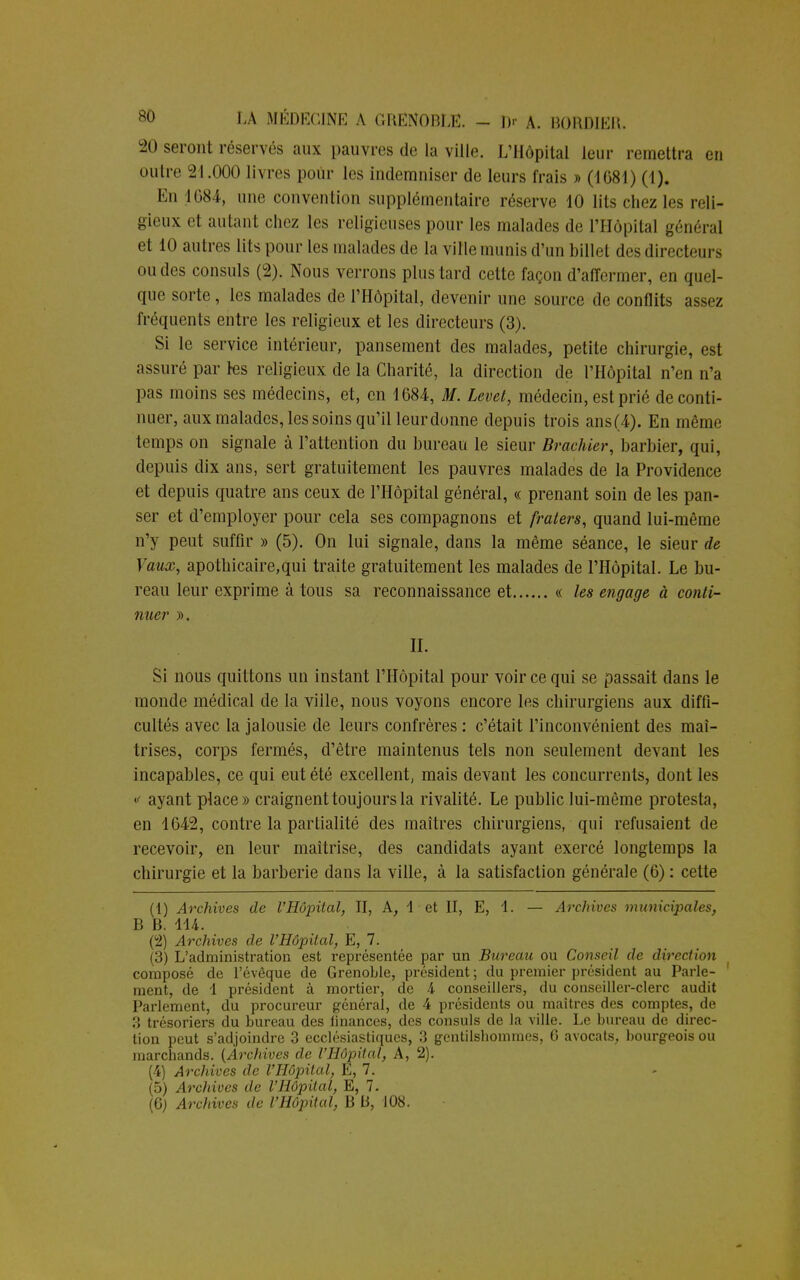 20 seront réservés aux pauvres de La ville. L'Hôpital leur remettra en outre -2I.HOO livres pour les indemniser de leurs frais » (1081) (1). En 1084, une convention supplémentaire réserve 10 lits chez les reli- gieux et autant chez les religieuses pour les malades de l'Hôpital général et 10 autres lits pour les malades de la ville munis d'un billet des directeurs ou des consuls (2). Nous verrons plus tard cette façon d'affermer, en quel- que sorte, les malades de l'Hôpital, devenir une source de conflits assez fréquents entre les religieux et les directeurs (3). Si le service intérieur, pansement des malades, petite chirurgie, est assuré par les religieux de la Charité, la direction de l'Hôpital n'en n'a pas moins ses médecins, et, en 1684-, M. Levet, médecin, est prié de conti- nuer, aux malades, les soins qu'il leurdonne depuis trois ans(4). En même temps on signale à l'attention du bureau le sieur Braehier, barbier, qui, depuis dix ans, sert gratuitement les pauvres malades de la Providence et depuis quatre ans ceux de l'Hôpital général, « prenant soin de les pan- ser et d'employer pour cela ses compagnons et fraters, quand lui-même n'y peut suffir » (5). On lui signale, dans la même séance, le sieur de Vaux, apothicaire,qui traite gratuitement les malades de l'Hôpital. Le bu- reau leur exprime à tous sa reconnaissance et « les engage à conti- nuai* ». II. Si nous quittons un instant l'Hôpital pour voir ce qui se passait dans le monde médical de la viile, nous voyons encore les chirurgiens aux diffi- cultés avec la jalousie de leurs confrères : c'était l'inconvénient des maî- trises, corps fermés, d'être maintenus tels non seulement devant les incapables, ce qui eut été excellent, mais devant les concurrents, dont les «< ayant place» craignent toujours la rivalité. Le public lui-même protesta, en 1642, contre la partialité des maîtres chirurgiens, qui refusaient de recevoir, en leur maîtrise, des candidats ayant exercé longtemps la chirurgie et la barberie dans la ville, à la satisfaction générale (6) : celte (1) Archives de l'Hôpital, II, A, 1 et II, E, 1. — Archives municipales, B B. 114. (2) Archives de l'Hôpital, E, 7. (3) L'administration est représentée par un Bureau ou Conseil de direction composé de l'évêque de Grenoble, président ; du premier président au Parle- ment, de 1 président à mortier, de 4 conseillers, du conseiller-clerc audit Parlement, du procureur général, de 4 présidents ou maîtres des comptes, de 3 trésoriers du bureau des linances, des consuls de la ville. Le bureau de direc- tion peut s'adjoindre 3 ecclésiastiques, 3 gentilshommes, 6 avocats, bourgeois ou marchands. {Archives de l'Hôpital, A, 2). (4) Archives de l'Hôpital, E, 7. (5) Archives de l'Hôpital, E, 7.